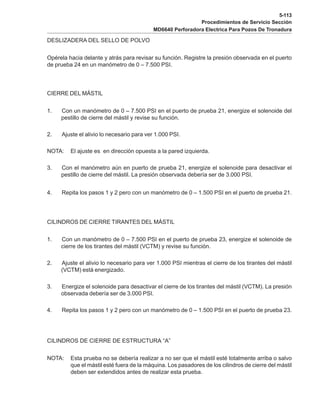 5-113
Procedimientos de Servicio Sección
MD6640 Perforadora Electrica Para Pozos De Tronadura
DESLIZADERA DEL SELLO DE POLVO
Opérela hacia delante y atrás para revisar su función. Registre la presión observada en el puerto
de prueba 24 en un manómetro de 0 – 7.500 PSI.
CIERRE DEL MÁSTIL
1. Con un manómetro de 0 – 7.500 PSI en el puerto de prueba 21, energize el solenoide del
pestillo de cierre del mástil y revise su función.
2. Ajuste el alivio lo necesario para ver 1.000 PSI.
NOTA: El ajuste es en dirección opuesta a la pared izquierda.
3. Con el manómetro aún en puerto de prueba 21, energize el solenoide para desactivar el
pestillo de cierre del mástil. La presión observada debería ser de 3.000 PSI.
4. Repita los pasos 1 y 2 pero con un manómetro de 0 – 1.500 PSI en el puerto de prueba 21.
CILINDROS DE CIERRE TIRANTES DEL MÁSTIL
1. Con un manómetro de 0 – 7.500 PSI en el puerto de prueba 23, energize el solenoide de
cierre de los tirantes del mástil (VCTM) y revise su función.
2. Ajuste el alivio lo necesario para ver 1.000 PSI mientras el cierre de los tirantes del mástil
(VCTM) está energizado.
3. Energize el solenoide para desactivar el cierre de los tirantes del mástil (VCTM). La presión
observada debería ser de 3.000 PSI.
4. Repita los pasos 1 y 2 pero con un manómetro de 0 – 1.500 PSI en el puerto de prueba 23.
CILINDROS DE CIERRE DE ESTRUCTURA “A”
NOTA: Esta prueba no se debería realizar a no ser que el mástil esté totalmente arriba o salvo
que el mástil esté fuera de la máquina. Los pasadores de los cilindros de cierre del mástil
deben ser extendidos antes de realizar esta prueba.
 