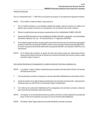 5-117
Procedimientos de Servicio Sección
MD6640 Perforadora Electrica Para Pozos De Tronadura
WINCHEAUXILIAR
Con un manómetro de 0 – 7.500 PSI en el puerto de prueba 16, proceda de la siguiente manera:
NOTA: Si el mástil no está montado, vaya al paso 4.
1. Con el mástil montado y en el bastidor (totalmente abajo), opere el winche sin cable en el
tambor para revisar la función en comparación con la posición del switch maestro.
2. Revise la aptitud para que arranque suavemente en las modalidades SUBIR y BAJAR.
3. Revise las RPM del tambor en las modalidades SUBIR y BAJAR y regístrelas. Las velocidades
del tambor deberían ser: de: 10 revoluciones en 17 segundos (36 RPM).
4. Si el mástil no está montado, ajuste el alivio del puerto de forma que el manómetro de presión
muestre 3.000 PSI en la posición SUBIR cuando mueva el switch maestro fuera de NEUTRAL.
Al mover la palanca de levante totalmente a la posición BAJAR, se mostrará 3.000 PSI en el
manómetro.
NOTA: Si el mástil está montado, el ajuste de alivio del puerto puede ser observado primero
desactivando eléctricamente la válvula de control de activación del winche (vcaw) y luego
proceder según el paso 4.
REVISIÓN PRESIÓNACCIONAMIENTO LUBRICACIÓN DE CENTRAL HIDRÁULICA
NOTA: Los pasos 1 hasta 3 aplican solamente para el sistema de lubricación lincoln con bomba
de lubricación lincoln.
1. Con las bombas corriendo, energizar la válvula solenoide Habilitadora de lubricación (LEV).
2. Ajuste la presión en la válvula fijada al distribuidor de la bomba de lubricación, reduciendo lo
necesario para ver 450 PSI en el manómetro fijado al distribuidor.
3. Con Válvula de Lubricante Habilitada (LEV) energizada y las bombas corriendo, observar
que la bomba de lubricante esté funcionando.
NOTA: Si la grasa no es bombeada durante la prueba, entonces no lleve adelante la prueba del
paso 3 más de lo necesario que para ver que la bomba esté trabajando.
NOTA: No deben haber fugas externas de aceite hidráulico durante la prueba.
 