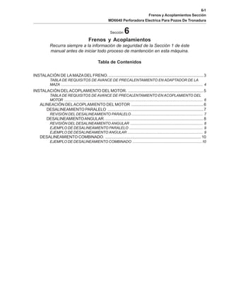 6-1
Frenos y Acoplamientos Sección
MD6640 Perforadora Electrica Para Pozos De Tronadura
Sección 6
Frenos y Acoplamientos
Recurra siempre a la información de seguridad de la Sección 1 de éste
manual antes de iniciar todo proceso de mantención en esta máquina.
Tabla de Contenidos
INSTALACIÓN DE LAMAZADEL FRENO. ....................................................................................3
TABLA DE REQUISITOS DE AVANCE DE PRECALENTAMIENTO EN ADAPTADOR DE LA
MAZA ......................................................................................................................................... 4
INSTALACIÓN DELACOPLAMIENTO DEL MOTOR. ...................................................................5
TABLA DE REQUISITOS DE AVANCE DE PRECALENTAMIENTO EN ACOPLAMIENTO DEL
MOTOR ...................................................................................................................................... 6
ALINEACIÓN DELACOPLAMIENTO DEL MOTOR ................................................................6
DESALINEAMIENTO PARALELO .....................................................................................7
REVISIÓN DEL DESALINEAMIENTO PARALELO ..................................................................... 7
DESALINEAMIENTOANGULAR. .......................................................................................8
REVISIÓN DEL DESALINEAMIENTO ANGULAR ...................................................................... 8
EJEMPLO DE DESALINEAMIENTO PARALELO ....................................................................... 9
EJEMPLO DE DESALINEAMIENTO ANGULAR ......................................................................... 9
DESALINEAMIENTO COMBINADO. .....................................................................................10
EJEMPLO DE DESALINEAMIENTO COMBINADO ...................................................................10
 