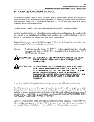 6-5
Frenos y Acoplamientos Sección
MD6640 Perforadora Electrica Para Pozos De Tronadura
INSTALACIÓN DEL ACOPLAMIENTO DEL MOTOR.
Los acoplamientos de motor se deben montar en caliente sobre los ejes cónicos del motor con el
objeto de transmitir los valores de torque involucrados, sin resbalamiento. El procedimiento descrito
más abajo está encaminado a desarrollar la fuerza de fricción suficiente para transmitir el torque
impuesto, sin dependencia de la cuña.
Limpie y prepare el calibre y eje para quitar cualquier deformidad y materias extrañas.
Monte el acoplamiento en frío sobre el eje y mida cuidadosamente la posición del acoplamiento
con respecto al eje, cuidadosamente. Mida desde el extremo del acoplamiento hasta el extremo
del eje. La medida obtenida en este paso será usada mas adelante.
Saque el acoplamiento y precaliéntelo hasta que “la diferencia de temperatura estimada” haya
sido alcanzada. Refiérase a la tabla de más adelante.
Ejemplo: Si la temperatura del eje es = 25º C (77º F) y la diferencia de temperatura estimada
entregada en la tabla es 100º C (180º F), el acoplamiento se debe calentar a 125º C
(257º F) para ser montado.
PRECAUCION: LA TEMPERATURA DEL PIÑÓN O ACOPLAMIENTO DEL FRENO
NUNCA DEBERÍA EXCEDER LOS 190º C (374º F) PARA SU
INSTALACIÓN.
PRECAUCION: LA TEMPERATURA DE LOS ELEMENTOS PRECALENTADOS A
MENUDO ALCANZAN TEMPERATURAS QUE PUEDEN SER
EXTREMADAMENTE PELIGROSAS PARA EL CUERPO HUMANO.
TENGA EXTREMO CUIDADO Y SIEMPRE VISTA CON EL
EQUIPO DE SEGURIDAD APROPIADO CUANDO TRABAJE CON
COMPONENTES PRECALENTADOS Y ALREDEDOR DEL
PROCESO.
Antes de la instalación, limpie todo aceite tanto del eje como del calibre del acoplamiento.
Reinstale nuevamente la maza del acoplamiento, ahora precalentado, sobre el eje y tenga cuidado
de notar la cantidad de avance (movimiento hacia delante) que haya obtenido dentro del eje. Si la
cantidad de avance no cae dentro de los límites mencionados en la tabla, será necesario sacar el
acoplamiento y recalentarlo a la temperatura especificada. EN CADA APLICACIÓN SE DEBE
ALCANZAR LACANTIDAD DEAVANCEAPROPIADO.
La fijación cónica entre las partes calibradas durante el ensamblaje se deberá revisar con Dykem
o tinte azul para asegurar un mínimo de 80% de contacto de apoyo, mediante la comparación del
marcaje obtenido durante la fijación inicial con la fijación real después del ensamblaje.
 