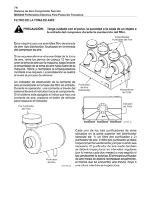 7-6
Sistema de Aire Comprimido Sección
MD6640 Perforadora Electrica Para Pozos De Tronadura
FILTRO DE LA TOMA DE AIRE
PRECAUCIÓN: Tenga cuidado con el polvo, la suciedad o la caída de un objeto a
la entrada del compresor durante la mantención del filtro.
Esta máquina usa una asamblea filtro de entrada
de aire tipo distribuidor, localizado en la entrada
del compresor de aire.
Si se requiere eliminar el ensamblaje de la toma
de aire, retire los pernos de cabeza 12 hex que
unen la toma de aire con la maquina, luego levante
el ensamblaje de la toma de aire hacia fuera de la
maquina. Retire y reemplace la empaquetadura
montada si se requiere. La reinstalación se realiza
al revés al proceso de eliminar.
Un indicador de obstrucción de la corriente de
aire es localizado en la base del filtro de entrada.
Durante la operación, una corriente a través del
sistema llevará el indicador hacia el componente.
Si el sistema esta apagado e indica que hay una
corriente de aire, presione el botón de reiniciar
para restaurar el indicador.
Cada uno de los tres purificadores de aires
ubicados en la parte superior del distribuidor
consiste de: 1) un filtro pre purificador y 2)
purificador de aire. El filtro pre purificador se debe
inspeccionar frecuentemente y limpiar cuando sea
necesario. El purificador de aire medio también
se deberá inspeccionar en intervalos regulares
(por lo menos cada dos meses) o mas seguido si
las condiciones lo autoriza. El principal purificador
de aire medio se deberá reemplazar anualmente,
al menos que se encuentre una trizura, hoyo o
una rotura mientras se inspecciona.
 