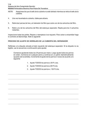 7-10
Sistema de Aire Comprimido Sección
MD6640 Perforadora Electrica Para Pozos De Tronadura
NOTA: Asegúrese de que el sello de la cubierta no esté dañado mientras se retira el sello de la
cubierta.
4. Una vez levantada la cubierta, rótela para afuera.
5. Retire las tuercas de hex y el retenedor de filtro que cubre uno de los cartuchos del filtro.
6. Retire uno de los cartuchos del filtro del estanque separador. Repita para los 3 cartuchos
restantes.
Inspeccione todas las partes. Repare o reemplace si se requiere. Para volver a ensamblar haga
lo contrario al desmontaje. Note lo siguiente:
PROCESO DE AJUSTE DE HERRAJES DE LA CUBIERTA DEL SEPARADOR
Refiérase a la etiqueta ubicada al lado izquierdo del estanque separador. Si la etiqueta no es
legible, use la secuencia a continuación para ajustar.
Comience ajustando todos los 24 pernos por mano. Luego ajuste todos los pernos
en orden. Comience en cualquier perno y continúe en un patrón diametricalmente
opuesto (de la estrella). Incremente el ajuste de los pernos 3 veces de acuerdo a lo
siguiente:
1. Ajuste TODOS los pernos a 30 Ft. Lbs.
2. Ajuste TODOS los pernos a 60 Ft.Lbs.
3. Ajuste TODOS los pernos a 100 Ft.Lbs.
 