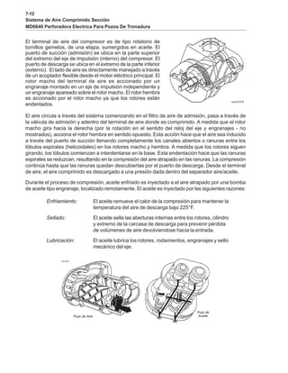 7-12
Sistema de Aire Comprimido Sección
MD6640 Perforadora Electrica Para Pozos De Tronadura
El terminal de aire del compresor es de tipo rotatorio de
tornillos gemelos, de una etapa, sumergidos en aceite. El
puerto de succión (admisión) se ubica en la parte superior
del extremo del eje de impulsión (interno) del compresor. El
puerto de descarga se ubica en el extremo de la parte inferior
(externo). El lado de aire es directamente manejado a través
de un acoplador flexible desde el motor eléctrico principal. El
rotor macho del terminal de aire es accionado por un
engranaje montado en un eje de impulsión independiente y
un engranaje apareado sobre el rotor macho. El rotor hembra
es accionado por el rotor macho ya que los rotores están
endentados.
El aire circula a través del sistema comenzando en el filtro de aire de admisión, pasa a través de
la válvula de admisión y adentro del terminal de aire donde es comprimido. A medida que el rotor
macho gira hacia la derecha (por la rotación en el sentido del reloj del eje y engranajes - no
mostrados), acciona el rotor hembra en sentido opuesto. Esta acción hace que el aire sea inducido
a través del puerto de succión llenando completamente los canales abiertos o ranuras entre los
lóbulos espirales (helicoidales) en los rotores macho y hembra. A medida que los rotores siguen
girando, los lóbulos comienzan a interdentarse en la base. Esta endentación hace que las ranuras
espirales se reduzcan, resultando en la compresión del aire atrapado en las ranuras. La compresión
continúa hasta que las ranuras quedan descubiertas por el puerto de descarga. Desde el terminal
de aire, el aire comprimido es descargado a una presión dada dentro del separador aire/aceite.
Durante el proceso de compresión, aceite enfriado es inyectado a el aire atrapado por una bomba
de aceite tipo engranaje, localizado remotamente. El aceite es inyectado por las siguientes razones:
Enfriamiento: El aceite remueve el calor de la compresión para mantener la
temperatura del aire de descarga bajo 225°F.
Sellado: El aceite sella las aberturas internas entre los rotores, cilindro
y extremo de la carcasa de descarga para prevenir pérdida
de volúmenes de aire devolviendose hacia la entrada.
Lubricación: El aceite lubrica los rotores, rodamientos, engranajes y sello
mecánico del eje.
 