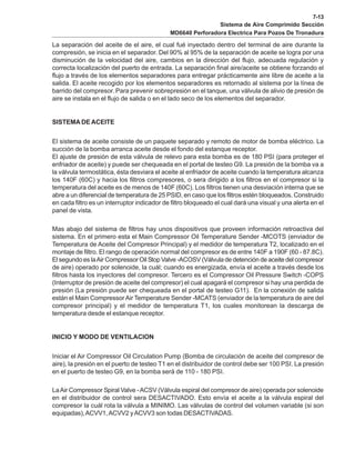 7-13
Sistema de Aire Comprimido Sección
MD6640 Perforadora Electrica Para Pozos De Tronadura
La separación del aceite de el aire, el cual fué inyectado dentro del terminal de aire durante la
compresión, se inicia en el separador. Del 90% al 95% de la separación de aceite se logra por una
disminución de la velocidad del aire, cambios en la dirección del flujo, adecuada regulación y
correcta localización del puerto de entrada. La separación final aire/aceite se obtiene forzando el
flujo a través de los elementos separadores para entregar prácticamente aire libre de aceite a la
salida. El aceite recogido por los elementos separadores es retornado al sistema por la línea de
barrido del compresor. Para prevenir sobrepresión en el tanque, una válvula de alivio de presión de
aire se instala en el flujo de salida o en el lado seco de los elementos del separador.
SISTEMA DE ACEITE
El sistema de aceite consiste de un paquete separado y remoto de motor de bomba eléctrico. La
succión de la bomba arranca aceite desde el fondo del estanque receptor.
El ajuste de presión de esta válvula de relevo para esta bomba es de 180 PSI (para proteger el
enfriador de aceite) y puede ser chequeada en el portal de testeo G9. La presión de la bomba va a
la válvula termostática, ésta desviara el aceite al enfriador de aceite cuando la temperatura alcanza
los 140F (60C) y hacia los filtros compresores, o sera dirigido a los filtros en el compresor si la
temperatura del aceite es de menos de 140F (60C). Los filtros tienen una desviación interna que se
abre a un diferencial de temperatura de 25 PSID, en caso que los filtros estén bloqueados. Construido
en cada filtro es un interruptor indicador de filtro bloqueado el cual dará una visual y una alerta en el
panel de vista.
Mas abajo del sistema de filtros hay unos dispositivos que proveen información retroactiva del
sistema. En el primero esta el Main Compressor Oil Temperature Sender -MCOTS (enviador de
Temperatura de Aceite del Compresor Principal) y el medidor de temperatura T2, localizado en el
montaje de filtro. El rango de operación normal del compresor es de entre 140F a 190F (60 - 87.8C).
El segundo es laAir Compressor Oil Stop Valve -ACOSV (Válvula de detención de aceite del compresor
de aire) operado por solenoide, la cuál; cuando es energizada, envía el aceite a través desde los
filtros hasta los inyectores del compresor. Tercero es el Compressor Oil Pressure Switch -COPS
(Interruptor de presión de aceite del compresor) el cual apagará el compresor si hay una perdida de
presión (La presión puede ser chequeada en el portal de testeo G11). En la conexión de salida
están el Main CompressorAir Temperature Sender -MCATS (enviador de la temperatura de aire del
compresor principal) y el medidor de temperatura T1, los cuales monitorean la descarga de
temperatura desde el estanque receptor.
INICIO Y MODO DE VENTILACION
Iniciar el Air Compressor Oil Circulation Pump (Bomba de circulación de aceite del compresor de
aire), la presión en el puerto de testeo T1 en el distribuidor de control debe ser 100 PSI. La presión
en el puerto de testeo G9, en la bomba será de 110 - 180 PSI.
LaAir Compressor Spiral Valve -ACSV (Válvula espiral del compresor de aire) operada por solenoide
en el distribuidor de control sera DESACTIVADO. Esto envía el aceite a la válvula espiral del
compresor la cuál rota la válvula a MINIMO. Las válvulas de control del volumen variable (si son
equipadas),ACVV1,ACVV2 yACVV3 son todas DESACTIVADAS.
 