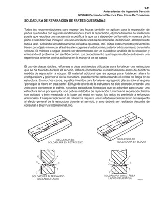 9-11
Antecedentes de Ingenieria Sección
MD6640 Perforadora Electrica Para Pozos De Tronadura
SOLDADURA DE REPARACIÓN DE PARTES QUEBRADAS
Todas las recomendaciones para reparar las fisuras también se aplican para la reparación de
partes quebradas con algunas modificaciones. Para la reparación, el procedimiento de soldadura
puede que requiera una secuencia específica la que va a depender del tamaño y muestra de la
parte. Estas técnicas incluyen una secuencia de soldura de retroceso, de bloqueo, alternando de
lado a lado, soldando simultáneamente en lados opuestos, etc. Todas estas medidas preventivas
tienen por objeto minimizar el estrés al encogerse y la distorsión posterior o trizuramiento durante la
soldura. El método a seguir deberá ser determinado por un cuidadoso análisis de la situación y
enfocando el problema con sentido común. Un procedimiento que haya resultado exitoso en una
experiencia anterior podría aplicarse en la mayoría de los casos
El uso de placas dobles, refuerzos u otras asistencias utilizadas para fortalecer una estructura
que se ha fisurado durante el servicio, deberá considerarse cuidadosamente antes de decidir la
medida de reparación a ocupar. El material adicional que se agrega para fortalecer, altera la
configuración y geometría de la estructura, posiblemente pronunciando el efecto de fatiga en la
estructura. En muchos casos, aquellos intentos para fortalecer agregando placas solo sirve para
“perseguir la fisura en otra parte”. El flujo de estrés de la estructura ha sido alterado, creando una
zona para concentrar el estrés. Aquellas soldaduras fileteadas que se adjuntan para cruzar una
estructura tensa por ejemplo, son pobres métodos de reparación. Una Buena reparación, hecha
con cuidado y bien mezclada a la base del metal en todos los lados es preferible a refuerzos
adicionales. Cualquier aplicación de refuerzos requiere una cuidadosa consideración con respecto
al efecto general de la estructura durante el servicio, y solo deberá ser realizado después de
consultar a Bucyrus International, Inc.
 
