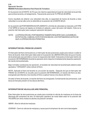 2-10
Operación Sección
MD6640 Perforadora Electrica Para Pozos De Tronadura
En la posición de LEVANTE ALTO que a la máxima capacidad principal de velocidad se le permite
para ambos levante y el rebajamiento. Típicamente acerca de 75 FPM (22.86 MPM).
Como resultado de obtener una velocidad más alta, la capacidad de fuerza de levante a toda
velocidad no es tan alta como la obtenible en la posición de LEVANTE BAJO.
En la posición del PORTABARRA/ACOPLAMIENTO, el límite de velocidad es reducido a 25 FPM
(7.62 MPM) la fuerza de bajada es limitada al cabezal y peso del acero del taladro. Ésta es la
posición del interruptor para cualquier operación del pipero.
NOTA: LAOPERACIÓN DELPORTABARRAS TAMBIÉN REQUIERE QUE LAASAMBLEA
ROTATIVADEL CABEZAL ESTÉ POR ENCIMADE LOS PORTABARRASANTES DE
QUE LA OPERACIÓN SEA PERMITIDA.
INTERRUPTOR DEL FRENO DE LEVANTE
El interruptor del freno de levante es un interruptor de dos posiciones usado para colocar o soltar el
freno de levante. Este interruptor debe estar en la posición de LIBERACIÓN antes de que el mando
de levante/izado sea permitido a mover la maquinaria del mástil. Colocando el interruptor dentro de
la posición DETERMINADA durante la operación de la máquina inmediatamente desactiva operación
de mando de levante/izado.
Bajo normales condiciones de operación, el reostato de velocidad de levante/izado debería estar
ajustada a " APAGADO" antes colocar el freno.
NOTA: Aplicarle el freno de levante es una acción de resorte. Después de que el interruptor del
FRENO de LEVANTE es revuelto para la posición DETERMINADA, el resorte del freno es des-
energizado permitiendo a los resortes el freno a aplicar fuerza a los discos del freno.
Al soltar el freno de levante, el resorte del freno es energizado; Condensando las primaveras, cuál
lanza al mercado presión en los discos del freno.
INTERRUPTOR DE VALVULA DE AIRE PRINCIPAL
Este interruptor de dos posiciones es usado para controlar la válvula de mariposa en la línea de
descarga del compresor de aire. El interruptor operativo de modo debe estar en la posición del
TALADRO (en otros modos se aborta a la posición cerrada).
ABRIR -Abre la válvula de mariposa.
CERRAR - Cierra la válvula de mariposa y causa que el compresor de aire corra descargado.
 