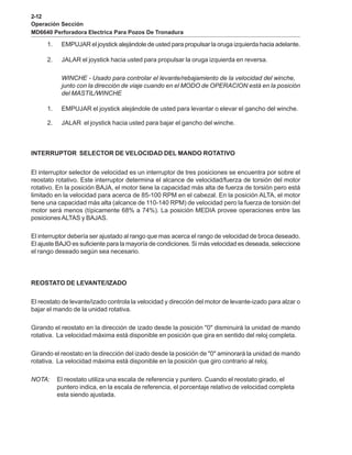 2-12
Operación Sección
MD6640 Perforadora Electrica Para Pozos De Tronadura
1. EMPUJAR el joystick alejándole de usted para propulsar la oruga izquierda hacia adelante.
2. JALAR el joystick hacia usted para propulsar la oruga izquierda en reversa.
WINCHE - Usado para controlar el levante/rebajamiento de la velocidad del winche,
junto con la dirección de viaje cuando en el MODO de OPERACION está en la posición
del MASTIL/WINCHE
1. EMPUJAR el joystick alejándole de usted para levantar o elevar el gancho del winche.
2. JALAR el joystick hacia usted para bajar el gancho del winche.
INTERRUPTOR SELECTOR DE VELOCIDAD DEL MANDO ROTATIVO
El interruptor selector de velocidad es un interruptor de tres posiciones se encuentra por sobre el
reostato rotativo. Este interruptor determina el alcance de velocidad/fuerza de torsión del motor
rotativo. En la posición BAJA, el motor tiene la capacidad más alta de fuerza de torsión pero está
limitado en la velocidad para acerca de 85-100 RPM en el cabezal. En la posición ALTA, el motor
tiene una capacidad más alta (alcance de 110-140 RPM) de velocidad pero la fuerza de torsión del
motor será menos (típicamente 68% a 74%). La posición MEDIA provee operaciones entre las
posicionesALTAS y BAJAS.
El interruptor debería ser ajustado al rango que mas acerca el rango de velocidad de broca deseado.
El ajuste BAJO es suficiente para la mayoría de condiciones. Si más velocidad es deseada, seleccione
el rango deseado según sea necesario.
REOSTATO DE LEVANTE/IZADO
El reostato de levante/izado controla la velocidad y dirección del motor de levante-izado para alzar o
bajar el mando de la unidad rotativa.
Girando el reostato en la dirección de izado desde la posición "0" disminuirá la unidad de mando
rotativa. La velocidad máxima está disponible en posición que gira en sentido del reloj completa.
Girando el reostato en la dirección del izado desde la posición de "0" aminorará la unidad de mando
rotativa. La velocidad máxima está disponible en la posición que giro contrario al reloj.
NOTA: El reostato utiliza una escala de referencia y puntero. Cuando el reostato girado, el
puntero indica, en la escala de referencia, el porcentaje relativo de velocidad completa
esta siendo ajustada.
 