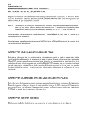 2-16
Operación Sección
MD6640 Perforadora Electrica Para Pozos De Tronadura
POTENCIÓMETRO DE VELOCIDAD ROTATIVA
El potenciómetro de velocidad rotativo es usado para controlar la velocidad y la dirección de los
mandos de motores rotativos. El interruptor MODO OPERATIVO debe estar en la posición del
PERFORACION que este control funcione.
NOTA: La velocidad de operación aumenta como la manija del potenciómetro es rotada desde
ENCENDIDO hacia MÁXIMUM en cualquier dirección. La máxima velocidad obtenible es
determinada por la posición del interruptor del MANDO DE VELOCIDAD ROTATIVA.
Girar la manija hacia la derecha desde APAGADO hacia MÁXIMUM para rotar la cuerda de la
herramienta hacia la derecha.
Girar la manija hacia la izquierda desde APAGADO hacia MÁXIMUM para rotar la cuerda de la
herramienta hacia la Izquierda.
INTERRUPTOR DEL DESLIZADOR DEL SELLO DE POLVO
Éste es un interruptor de tres posiciones de retroceso por muelle el cual es usado para iniciar
movimiento del sello de polvo de la cubierta de la perforadora. Girando el interruptor para la posición
TRASERA causará que el mecanismo del sello de polvo se mueva hacia la parte de atrás de la
máquina. Girando el interruptor para la posición DELANTERA causará que el mecanismo del sello
de polvo se mueva hacia el frente de la máquina. Este interruptor es funcional cada vez que las
bombas hidráulicas corren, y es sólo usado en máquinas con el paquete de perforación de hoyos
de ángulo.
INTERRUPTOR SELECTOR DEL RANGO DE VELOCIODAD DE PROPULSION
Este interruptor de dos posiciones es usado para ajustar la velocidad de propulsión. En la posición
BAJA, lo propulsa está en un alcance de baja velocidad (acerca de 35 % máximum). Esta posición
es usada al hacer maniobras en lugares estrechos y en perforaciones con patrones. La posición
NORMAL es usada al moverse de un sitio para otro.
INTERRUPTOR DE BOTÓN DE BOCINA
El interruptor de botón de bocina se usa para sonar la bocina de alarma de la máquina.
 