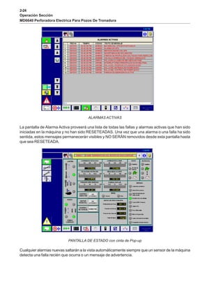 2-24
Operación Sección
MD6640 Perforadora Electrica Para Pozos De Tronadura
ALARMAS ACTIVAS
La pantalla de Alarma Activa proveerá una lista de todas las fallas y alarmas activas que han sido
iniciadas en la máquina y no han sido RESETEADAS. Una vez que una alarma o una falla ha sido
sentida, estos mensajes permanecerán visibles y NO SERÁN removidos desde esta pantalla hasta
que sea RESETEADA.
PANTALLA DE ESTADO con cinta de Pop-up
Cualquier alarmas nuevas saltarán a la vista automáticamente siempre que un sensor de la máquina
detecta una falla recién que ocurra o un mensaje de advertencia.
 