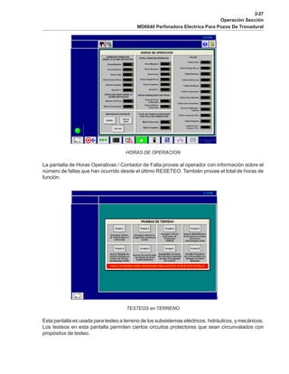 2-27
Operación Sección
MD6640 Perforadora Electrica Para Pozos De Tronadural
HORAS DE OPERACION
La pantalla de Horas Operativas / Contador de Falla provee al operador con información sobre el
número de fallas que han ocurrido desde el último RESETEO. También provee el total de horas de
función.
TESTEOS en TERRENO
Esta pantalla es usada para testeo a terreno de los subsistemas eléctricos, hidráulicos, y mecánicos.
Los testeos en esta pantalla permiten ciertos circuitos protectores que sean circunvalados con
propósitos de testeo.
 