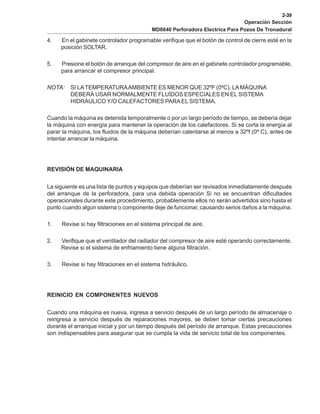 2-39
Operación Sección
MD6640 Perforadora Electrica Para Pozos De Tronadural
4. En el gabinete controlador programable verifique que el botón de control de cierre esté en la
posición SOLTAR.
5. Presione el botón de arranque del compresor de aire en el gabinete controlador programable,
para arrancar el compresor principal.
NOTA: SI LATEMPERATURAAMBIENTE ES MENOR QUE 32ºF (0ºC), LAMÁQUINA
DEBERÁ USAR NORMALMENTE FLUÍDOS ESPECIALES EN EL SISTEMA
HIDRÁULICO Y/O CALEFACTORES PARA EL SISTEMA.
Cuando la máquina es detenida temporalmente o por un largo período de tiempo, se debería dejar
la máquina con energía para mantener la operación de los calefactores. Si se corta la energía al
parar la máquina, los fluidos de la máquina deberían calentarse al menos a 32ºf (0º C), antes de
intentar arrancar la máquina.
REVISIÓN DE MAQUINARIA
La siguiente es una lista de puntos y equipos que deberían ser revisados inmediatamente después
del arranque de la perforadora, para una debida operación Si no se encuentran dificultades
operacionales durante este procedimiento, probablemente ellos no serán advertidos sino hasta el
punto cuando algún sistema o componente deje de funcionar, causando serios daños a la máquina.
1. Revise si hay filtraciones en el sistema principal de aire.
2. Verifique que el ventilador del radiador del compresor de aire esté operando correctamente.
Revise si el sistema de enfriamiento tiene alguna filtración.
3. Revise si hay filtraciones en el sistema hidráulico.
REINICIO EN COMPONENTES NUEVOS
Cuando una máquina es nueva, ingresa a servicio después de un largo período de almacenaje o
reingresa a servicio después de reparaciones mayores, se deben tomar ciertas precauciones
durante el arranque inicial y por un tiempo después del período de arranque. Estas precauciones
son indispensables para asegurar que se cumpla la vida de servicio total de los componentes.
 