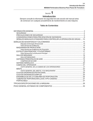 1-1
Introducción Sección
MD6640 Perforadora Electrica Para Pozos De Tronadura
Sección 1
Introducción
Siempre consulte la información de seguridad de esta sección del manual antes
de comenzar con cualquier procedimiento de mantenimiento en esta máquina.
Tabla de Contenidos
INFORMACIÓN GENERAL ...........................................................................................................3
SEGURIDAD ...........................................................................................................................4
PRECAUCIONES DE SEGURIDAD .......................................................................................5
CONSIDERACIONES PARA PREVENCIÓN DE INCENDIOS................................................9
SEÑALES MANUALES STANDARD PARA CONTROLAR LA OPERACIÓN DE GRÚAS ....10
SEÑALES DEADVERTENCIAY CALCOMANÍAS ......................................................................13
Etiquetas de Energía Almacenada .............................................................................................14
Vista General de la Máquina ......................................................................................................15
MAQUINARIA DE PROPULSIÓN ..........................................................................................16
Vista General de la Máquina De Propulsión................................................................................16
ESTRUCTURAPRINCIPALY PLATAFORMAS .....................................................................17
Vista General De La Estructura Principal ...................................................................................17
SALA DE MÁQUINAS ............................................................................................................18
SALA DE MÁQUINAS................................................................................................................18
SISTEMAS PRINCIPALES DEAIRE .....................................................................................19
COMPRESOR DE AIRE ............................................................................................................19
SISTEMA HIDRÁULICO.........................................................................................................20
CABINA DEL OPERADOR ....................................................................................................21
VISTA GENERAL DE LA CABINA DE LOS OPERADORES .....................................................21
MÁSTIL ..................................................................................................................................22
VISTA GENERAL DEL MÁSTIL Y SU MAQUINARIA ................................................................23
CAJADE ENGRANAJES ROTACIONAL ...............................................................................24
CAJA DE ENGRANAJES EMPUJE .......................................................................................25
ENSAMBLEAJE DE LA COMUNBA DE PERFORACIÓN .....................................................26
TUBERÍA DE PERFORACIÓN LLAVE (TIPO CADENA) ......................................................27
PORTACABLE ......................................................................................................................27
TÍPICAS ESPECÍFICACIONES DE LA MÁQUINA .......................................................................28
PESO GENERAL ESTIMADO DE COMPONENTES .................................................................30
 