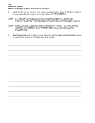 2-48
Operación Sección
MD6640 Perforadora Electrica Para Pozos De Tronadura
5. Use la bomba manual montada en la caja de la pata delantera derecha. Bombee hasta que
el manómetro ubicado cerca de la bomba, indique 650 PSI (4,482 kPa).
NOTA: LA PRESIÓN NUNCA DEBE CAER BAJO 500 PSI (3,450 kPa), LOS FRENOS
PODRÍAN TRABARSE PRODUCIÉNDOSE FALLAS PREMATURAS EN LOS MISMOS.
NOTA: NO REMOLQUE A VELOCIDADES SUPERIORES A 1.45 KP/H (0.9 MPH). PUEDE
OCURRIR UN EXCESIVO CALENTAMIENTO EN LACAJA DE ENGRANAJES
PLANETARIOS.
6. Cuando se complete el remolque, invierta el proceso anterior. La presión de la bomba manual
se puede aliviar girando la válvula de alivio de la bomba.
 