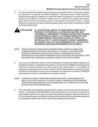 2-53
Operación Sección
MD6640 Perforadora Electrica Para Pozos De Tronadural
2. El motor principal del compresor de aire debe ser energizado. Mover el interruptor selector
de operación a la posición del MASTIL/WINCHE. Lentamente alce el mástil alzando y
lentamente empujando la palanca de mando del mástil, localizada en la consola de control
derecha, hacia adelante. Cuando el mástil alcanza un ángulo de 70 grados comenzará a
pasar sobre el centro y comenzara a entrar en la posición vertical por sí mismo. Cautela
debería ser usada una vez que el mástil ha pasado sobre centro pues la velocidad del mástil
aumentará agudamente.
PRECAUCIÓN: EL JOYSTICK DEL MÁSTIL SE DEBE MOVER FUERA DE SU
POSICIÓN Y RETORNADO A LA POSICIÓN NEUTRAL MUY
LENTAMENTE. ARRANQUES Y PARADAS REPENTINAS PUEDEN
CAUSAR DAÑOS AL MÁSTIL Y AL SISTEMA HIDRÁULICO. SEA
EXTREMADAMENTE PRECAVIDO CUANDO EL MÁSTIL SE
ACERCA A LOS 70º, YA QUE CUANDO EL MÁSTIL SOBREPASE
SU CENTRO, SOLO UN LEVE MOVIMIENTO DEL JOYSTICK ES
NECESARIO PARA INDUCIR MOVIMIENTO EN EL MÁSTIL.
NOTA: PRESTE ESPECIALATENCIÓNALAS MANGUERAS, CABLES Y LÍNEAS QUE
CORREN ENTRE EL SOPORTE DEL MÁSTIL Y EL MÁSTIL, PARA PREVENIR
DAÑOSALAMÁQUINACUANDO ESTÉ SIENDO LEVANTANDO EL MÁSTIL.
DISPONGADE UN AYUDANTE MIRANDO DESDE UNA POSICIÓN SEGURAAL LADO
IZQUIERDO DE LAMÁQUINA, CUANDO EL MÁSTIL SE ESTÁ ELEVANDO.
3. Una vez que el mástil esté vertical, mover el interruptor de candado del mástil localizado en la
pantalla del mástil en el despliegue del operador a la posición del CANDADO para bloquear el
mástil en la posición vertical. La loz de los pernos del mástil cerrados en la pantalla de
despliegue del operador se iluminarán cuando el mástil está enllavado en posición correcta.
Revuelva el interruptor del cerrojo de la abrazadera del mástil para la posición CERRADA
para asegurar el mástil y la abrazadera en la posición vertical.
NOTA: ALMOVER ELMÁSTILPARAPERFORACIÓN INCLINADA, EN MÁQUINAS CON
MÁSTIL DE 65’ DE LONGITUD (19.8 MTS) O MÁS, LA BARRA DE PERFORACIÓN
DEBE SER ALMACENADA EN LOS PORTABARRAS Y EL CABEZAL DE ROTACIÓN
BAJADO ASU POSICIÓN MÁS BAJA.
4. Si el mástil debe ser establecido para perforación angular mover el interruptor de bloqueo A-
Frame a la posición de DESBLOQUEO para soltar el perno del cerrojo de la pierna de la
parte delantera de A-Frame y los pernos de la abrazadera de bloqueo. La lectura (Pernos de
A-Frame Desenllavados y el Alfiler de la Abrazadera del Mástil Se Desenllavado) aparecerá
en la pantalla de estatus del mástil en pantalla de despliegue del operador.
 