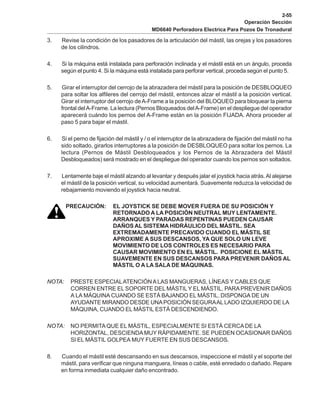 2-55
Operación Sección
MD6640 Perforadora Electrica Para Pozos De Tronadural
3. Revise la condición de los pasadores de la articulación del mástil, las orejas y los pasadores
de los cilindros.
4. Si la máquina está instalada para perforación inclinada y el mástil está en un ángulo, proceda
según el punto 4. Si la máquina está instalada para perforar vertical, proceda según el punto 5.
5. Girar el interruptor del cerrojo de la abrazadera del mástil para la posición de DESBLOQUEO
para soltar los alfileres del cerrojo del mástil, entonces alzar el mástil a la posición vertical.
Girar el interruptor del cerrojo deA-Frame a la posición del BLOQUEO para bloquear la pierna
frontal delA-Frame. La lectura (Pernos Bloqueados delA-Frame) en el despliegue del operador
aparecerá cuándo los pernos del A-Frame están en la posición FIJADA. Ahora proceder al
paso 5 para bajar el mástil.
6. Si el perno de fijación del mástil y / o el interruptor de la abrazadera de fijación del mástil no ha
sido soltado, girarlos interruptores a la posición de DESBLOQUEO para soltar los pernos. La
lectura (Pernos de Mástil Desbloqueados y los Pernos de la Abrazadera del Mástil
Desbloqueados) será mostrado en el despliegue del operador cuando los pernos son soltados.
7. Lentamente baje el mástil alzando al levantar y después jalar el joystick hacia atrás.Al alejarse
el mástil de la posición vertical, su velocidad aumentará. Suavemente reduzca la velocidad de
rebajamiento moviendo el joystick hacia neutral.
PRECAUCIÓN: EL JOYSTICK SE DEBE MOVER FUERA DE SU POSICIÓN Y
RETORNADO A LA POSICIÓN NEUTRAL MUY LENTAMENTE.
ARRANQUES Y PARADAS REPENTINAS PUEDEN CAUSAR
DAÑOS AL SISTEMA HIDRÁULICO DEL MÁSTIL. SEA
EXTREMADAMENTE PRECAVIDO CUANDO EL MÁSTIL SE
APROXIME A SUS DESCANSOS, YA QUE SOLO UN LEVE
MOVIMIENTO DE LOS CONTROLES ES NECESARIO PARA
CAUSAR MOVIMIENTO EN EL MÁSTIL. POSICIONE EL MÁSTIL
SUAVEMENTE EN SUS DESCANSOS PARA PREVENIR DAÑOS AL
MÁSTIL O A LA SALA DE MÁQUINAS.
NOTA: PRESTE ESPECIALATENCIÓNALAS MANGUERAS, LÍNEAS Y CABLES QUE
CORREN ENTRE EL SOPORTE DEL MÁSTILY EL MÁSTIL, PARAPREVENIR DAÑOS
A LA MÁQUINA CUANDO SE ESTÁ BAJANDO EL MÁSTIL. DISPONGA DE UN
AYUDANTE MIRANDO DESDE UNAPOSICIÓN SEGURAALLADO IZQUIERDO DE LA
MÁQUINA, CUANDO EL MÁSTIL ESTÁ DESCENDIENDO.
NOTA: NO PERMITA QUE EL MÁSTIL, ESPECIALMENTE SI ESTÁ CERCADE LA
HORIZONTAL, DESCIENDAMUY RÁPIDAMENTE. SE PUEDEN OCASIONAR DAÑOS
SI EL MÁSTIL GOLPEA MUY FUERTE EN SUS DESCANSOS.
8. Cuando el mástil esté descansando en sus descansos, inspeccione el mástil y el soporte del
mástil, para verificar que ninguna manguera, líneas o cable, esté enredado o dañado. Repare
en forma inmediata cualquier daño encontrado.
 