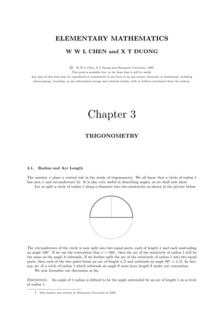 ELEMENTARY MATHEMATICS
                              W W L CHEN and X T DUONG

                                  c   W W L Chen, X T Duong and Macquarie University, 1999.
                                   This work is available free, in the hope that it will be useful.
  Any part of this work may be reproduced or transmitted in any form or by any means, electronic or mechanical, including
   photocopying, recording, or any information storage and retrieval system, with or without permission from the authors.




                                               Chapter 3
                                             TRIGONOMETRY




3.1.       Radian and Arc Length

The number π plays a central role in the study of trigonometry. We all know that a circle of radius 1
has area π and circumference 2π. It is also very useful in describing angles, as we shall now show.
    Let us split a circle of radius 1 along a diameter into two semicircles as shown in the picture below.




The circumference of the circle is now split into two equal parts, each of length π and each suntending
an angle 180◦ . If we use the convention that π = 180◦ , then the arc of the semicircle of radius 1 will be
the same as the angle it subtends. If we further split the arc of the semicircle of radius 1 into two equal
parts, then each of the two parts forms an arc of length π/2 and subtends an angle 90◦ = π/2. In fact,
any arc of a circle of radius 1 which subtends an angle θ must have length θ under our convention.
     We now formalize our discussion so far.

Definition.         An angle of 1 radian is deﬁned to be the angle subtended by an arc of length 1 on a circle
of radius 1.

       †   This chapter was written at Macquarie University in 1999.
 