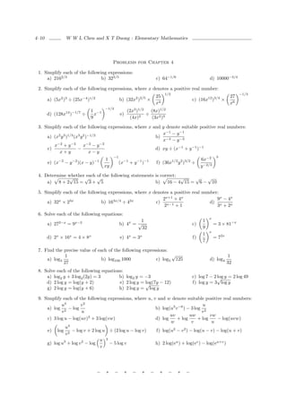 4–10            W W L Chen and X T Duong : Elementary Mathematics




                                           Problems for Chapter 4

 1. Simplify each of the following expressions:
     a) 2162/3                  b) 323/5                                 c) 64−1/6                     d) 10000−3/4

 2. Simplify each of the following expressions, where x denotes a positive real number:
                                                                              1/2                                        −1/3
                                                                         25                                         27
       a) (5x2 )3 ÷ (25x−4 )1/2                  b) (32x2 )2/5 ×                             c) (16x12 )3/4 ×
                                                                         x4                                         x6
                                      −1/2
                            1 −1                          (2x3 )1/2   (8x)1/2
       d) (128x14 )−1/7 ÷     x                  e)             2
                                                                    ÷
                            9                              (4x)       (3x2 )3

 3. Simplify each of the following expressions, where x and y denote suitable positive real numbers:
                                                            x−1 − y −1
     a) (x2 y 3 )1/3 (x3 y 2 )−1/2                       b) −3
                                                            x − y −3
          −2       −2         −2   −2
        x +y               x −y
     c)                −                                 d) xy ÷ (x−1 + y −1 )−1
           x+y                 x−y
                                           −1                                                               3
                                       1                                                          6x−2
       e) (x−2 − y −2 )(x − y)−1                 (x−1 + y −1 )−1         f) (36x1/2 y 2 )3/2 ÷
                                      xy                                                          y −2/3
 4. Determine whether each of the following statements is correct:
              √      √     √                                       √ √   √
     a) 8 + 2 15 = 3 + 5                               b) 16 − 4 15 = 6 − 10

 5. Simplify each of the following expressions, where x denotes a positive real number:
                                                            2x+1 + 4x                 9x − 4x
     a) 32x × 23x               b) 163x/4 ÷ 42x          c) x−1                    d) x
                                                             2    +1                  3 + 2x
 6. Solve each of the following equations:
                                                                                                       x
                                                          1                                        1
       a) 272−x = 9x−2                           b) 4x = √                                   c)            = 3 × 81−x
                                                           32                                      9
                                                                                                       x
                                                                                                   1
       d) 2x × 16x = 4 × 8x                      e) 4x = 3x                                  f)            = 72x
                                                                                                   7

 7. Find the precise value of each of the following expressions:
              1                                                  √                                                 1
     a) log3                    b) log100 1000            c) log5 125                                  d) log4
             27                                                                                                    32
 8. Solve each of the following equations:
     a) log2 y + 3 log2 (2y) = 3        b) log3 y = −3                                       c) log 7 − 2 √ y = 2 log 49
                                                                                                          log
     d) 2 log y = log(y + 2)                         log(7y − 12)
                                        e) 2 log y = √                                       f) log y = 3 log y
     g) 2 log y = log(y + 6)            h) 2 log y = log y

 9. Simplify each of the following expressions, where u, v and w denote suitable positive real numbers:
            u4        v2                                                           u
     a) log 2 − log                                       b) log(u3 v −6 ) − 3 log 2
            v          u                                                           v
                                                                 uv         uw         vw
     c) 3 log u − log(uv)3 + 3 log(vw)                    d) log     + log       + log    − log(uvw)
                                                                  w          v          u
              u4
     e) log 2 − log v + 2 log u ÷ (2 log u − log v)       f) log(u2 − v 2 ) − log(u − v) − log(u + v)
              v
                               u 3
     g) log u3 + log v 2 − log      − 5 log v             h) 2 log(eu ) + log(ev ) − log(eu+v )
                               v




                                  −   ∗      −        ∗     −    ∗   −    ∗     −    ∗   −
 