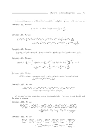Chapter 4 : Indices and Logarithms                     4–3




     In the remaining examples in this section, the variables x and y both represent positive real numbers.

Example 4.1.5.         We have
                                                                              2     2
                                x−1 × 2x1/2 = 2x(1/2)−1 = 2x−1/2 =                =√ .
                                                                             x1/2    x


Example 4.1.6.         We have

                    1                           1                   x5/2            3
        (27x2 )1/3 ÷ (x5 )1/2 = 271/3 (x2 )1/3 ÷ x5×(1/2) = 3x2/3 ÷      = 3x2/3 × 5/2
                    3                           3                    3            x
                                                                                                               9
                                  = 3x2/3 × 3x−5/2 = 9x2/3 x−5/2 = 9x(2/3)−(5/2) = 9x−11/6 =                       .
                                                                                                             x11/6

Example 4.1.7.         We have

      (9x)1/2 (8x−1/2 )1/3 = 91/2 x1/2 × 81/3 x(−1/2)×(1/3) = 3x1/2 × 2x−1/6 = 6x(1/2)−(1/6) = 6x1/3 .


Example 4.1.8.         We have
                                   2                             −2                                −2
                          1 −1                           1 −1                               1
        (8x3/4 )−2 ÷        x          = (8x3/4 )−2 ×      x          = 8−2 x(3/4)×(−2) ×               x(−1)×(−2)
                          2                              2                                  2
                                                                                           √
                                           1 −3/2           1 (−3/2)+2   1 1/2               x
                                       =      x   × 22 x2 =    x       =    x            =     .
                                           82               16           16                16

Example 4.1.9. We have
       √
          8a2 b × a1/3 b5/3 = (8a2 b)1/3 a1/3 b5/3 = 81/3 (a2 )1/3 b1/3 a1/3 b5/3 = 2a2/3 b1/3 a1/3 b5/3
        3



                                 = 2a(2/3)+(1/3) b(1/3)+(5/3) = 2ab2 .


Example 4.1.10.         We have
                 4
                     (16x1/6 y 2 )3 = ((16x1/6 y 2 )3 )1/4 = (16x1/6 y 2 )3/4 = 163/4 (x1/6 )3/4 (y 2 )3/4
                                   = (161/4 )3 x(1/6)×(3/4) y 2×(3/4) = 8x1/8 y 3/2 .


    We now miss out some intermediate steps in the examples below. The reader is advised to ﬁll in all
the details in each step.

Example 4.1.11.         We have

             16(x2 y 3 )1/2   (4x6 y 4 )1/2   16xy 3/2  2x3 y 2  16xy 3/2 × 2x3 y 2     32x4 y 7/2
                            ×               = 3/2 3 ×           = 3/2 3             =
              (2x1/2 y)3      (6x3 y 1/2 )2   8x y      36x6 y   8x y × 36x6 y         288x15/2 y 4
                                               32 4 7/2 −15/2 −4    1 −7/2 −1/2           1
                                            =     x y x        y = x       y        = 7/2 1/2 .
                                              288                   9                 9x y


Example 4.1.12.         We have
               (3x)3 y 2    (5xy)4     (3x)3 y 2   (27x9 )3   (3x)3 y 2 × (27x9 )3   33 273 x30 y 2
                      2
                         ÷      9 )3
                                     =        2
                                                 ×       4
                                                            =         2 × (5xy)4
                                                                                   =
                (5xy)      (27x         (5xy)       (5xy)      (5xy)                    56 x6 y 6
                                       531441 30 2 −6 −6        531441 24 −4       531441x24
                                     =          x y x y =               x y =                   .
                                        15625                    15625              15625y 4
 