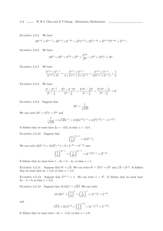 4–6          W W L Chen and X T Duong : Elementary Mathematics




Example 4.2.5.    We have

            32x+2 ÷ 82x−1 = 32x+2 × 81−2x = (25 )x+2 × (23 )1−2x = 25x+10 23−6x = 213−x .


Example 4.2.6.    We have
                                                                212x
                        642x ÷ 162x = 212x ÷ 28x =                   = 24x = (24 )x = 16x .
                                                                28x

Example 4.2.7.    We have
                     5x+1 + 5x−1     5x+1 + 5x−1         5x+1 + 5x−1     1
                                 =                    =                 = .
                      5 x+2 + 5x   5×5 x+1 + 5 × 5x−1   5(5x+1 + 5x−1 )  5


Example 4.2.8.    We have
                     4x − 2x−1   22x − 2−1 2x   2x 2x − 1 2x   2x (2x − 1 )
                               =              =         2
                                                             =           2
                                                                            = 2x .
                      2x − 12       2x − 1
                                         2         2x − 1
                                                        2        2x − 12



Example 4.2.9.    Suppose that
                                                                    1
                                                    25x = √             .
                                                                    125
We can write 25x = (52 )x = 52x and
                          1      √
                      √       = ( 125)−1 = ((125)1/2 )−1 = ((53 )1/2 )−1 = 5−3/2 .
                          125
It follows that we must have 2x = −3/2, so that x = −3/4.

Example 4.2.10.     Suppose that
                                                        2x−1
                                               1
                                                               = 3(27−x ).
                                               9
We can write 3(27−x ) = 3((33 )−x ) = 3 × 3−3x = 31−3x and
                                    2x−1                 2x−1
                                1                  1
                                           =                    = (3−2 )2x−1 = 32−4x .
                                9                  32

It follows that we must have 1 − 3x = 2 − 4x, so that x = 1.
                                       √                               √
Example 4.2.11. Suppose that 9x = 3. We can write 9x = (32 )x = 32x and 3 = 31/2 . It follows
that we must have 2x = 1/2, so that x = 1/4.

Example 4.2.12. Suppose that 53x−4 = 1. We can write 1 = 50 . It follows that we must have
3x − 4 = 0, so that x = 4/3.
                                       √
Example 4.2.13. Suppose that (0.125)x = 0.5. We can write
                                                    x                 x
                                               1               1
                             (0.125)x =                 =                 = (2−3 )x = 2−3x
                                               8               23

and
                            √                             1
                                                               1/2
                                0.5 = (0.5)1/2 =                     = (2−1 )1/2 = 2−1/2 .
                                                          2
It follows that we must have −3x = −1/2, so that x = 1/6.
 