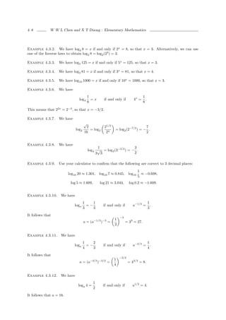 4–8           W W L Chen and X T Duong : Elementary Mathematics




Example 4.3.2. We have log2 8 = x if and only if 2x = 8, so that x = 3. Alternatively, we can use
one of the Inverse laws to obtain log2 8 = log2 (23 ) = 3.

Example 4.3.3.     We have log5 125 = x if and only if 5x = 125, so that x = 3.

Example 4.3.4.     We have log3 81 = x if and only if 3x = 81, so that x = 4.

Example 4.3.5.     We have log10 1000 = x if and only if 10x = 1000, so that x = 3.

Example 4.3.6.     We have
                                          1                                     1
                                 log4       =x     if and only if       4x =      .
                                          8                                     8

This means that 22x = 2−3 , so that x = −3/2.

Example 4.3.7.     We have
                                      √
                                       2           21/2                      7
                               log2      = log2           = log2 (2−7/2 ) = − .
                                      16            24                       2


Example 4.3.8.     We have
                                               1                    3
                                          log3 √ = log3 (3−3/2 ) = − .
                                              3 3                   2

Example 4.3.9.     Use your calculator to conﬁrm that the following are correct to 3 decimal places:
                                                                           1
                          log10 20 ≈ 1.301, log10 7 ≈ 0.845, log10           ≈ −0.698,
                                                                           5
                           log 5 ≈ 1.609,        log 21 ≈ 3.044,     log 0.2 ≈ −1.609.


Example 4.3.10.      We have
                                      1    1                                          1
                             loga       =−         if and only if       a−1/3 =         .
                                      3    3                                          3
It follows that
                                                              −3
                                                          1
                                      a = (a−1/3 )−3 =             = 33 = 27.
                                                          3

Example 4.3.11.      We have
                                      1    2                                          1
                             loga       =−         if and only if       a−2/3 =         .
                                      4    3                                          4
It follows that
                                                              −3/2
                                                          1
                                 a = (a−2/3 )−3/2 =                  = 43/2 = 8.
                                                          4

Example 4.3.12.      We have
                                             1
                                loga 4 =          if and only if        a1/2 = 4.
                                             2
It follows that a = 16.
 