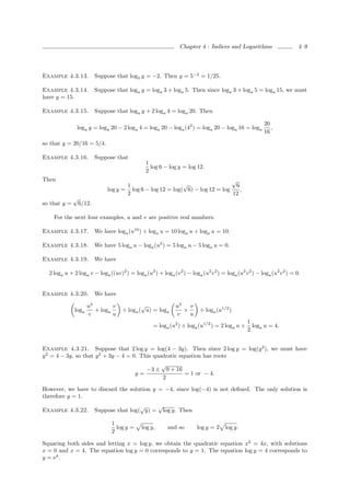 Chapter 4 : Indices and Logarithms                   4–9




Example 4.3.13.           Suppose that log5 y = −2. Then y = 5−2 = 1/25.

Example 4.3.14.           Suppose that loga y = loga 3 + loga 5. Then since loga 3 + loga 5 = loga 15, we must
have y = 15.

Example 4.3.15.           Suppose that loga y + 2 loga 4 = loga 20. Then

                                                                                                       20
               loga y = loga 20 − 2 loga 4 = loga 20 − loga (42 ) = loga 20 − loga 16 = loga              ,
                                                                                                       16

so that y = 20/16 = 5/4.

Example 4.3.16.           Suppose that
                                                  1
                                                    log 6 − log y = log 12.
                                                  2
Then                                                                           √
                                      1                     √                    6
                               log y = log 6 − log 12 = log( 6) − log 12 = log     ,
                                      2                                        12
              √
so that y =       6/12.

    For the next four examples, u and v are positive real numbers.

Example 4.3.17.           We have loga (u10 ) ÷ loga u = 10 loga u ÷ loga u = 10.

Example 4.3.18.           We have 5 loga u − loga (u5 ) = 5 loga u − 5 loga u = 0.

Example 4.3.19.           We have

  2 loga u + 2 loga v − loga ((uv)2 ) = loga (u2 ) + loga (v 2 ) − loga (u2 v 2 ) = loga (u2 v 2 ) − loga (u2 v 2 ) = 0.


Example 4.3.20.           We have

                     u3        v             √                  u3   v
              loga      + loga       ÷ loga ( u) = loga            ×       ÷ loga (u1/2 )
                     v         u                                v    u
                                                                                                1
                                                     = loga (u2 ) ÷ loga (u1/2 ) = 2 loga u ÷     loga u = 4.
                                                                                                2


Example 4.3.21. Suppose that 2 log y = log(4 − 3y). Then since 2 log y = log(y 2 ), we must have
y 2 = 4 − 3y, so that y 2 + 3y − 4 = 0. This quadratic equation has roots
                                                         √
                                                  −3 ±       9 + 16
                                             y=                       = 1 or − 4.
                                                         2

However, we have to discard the solution y = −4, since log(−4) is not deﬁned. The only solution is
therefore y = 1.
                                           √    √
Example 4.3.22.           Suppose that log( y) = log y. Then

                                 1
                                   log y =    log y,         and so       log y = 2 log y.
                                 2

Squaring both sides and letting x = log y, we obtain the quadratic equation x2 = 4x, with solutions
x = 0 and x = 4. The equation log y = 0 corresponds to y = 1. The equation log y = 4 corresponds to
y = e4 .
 