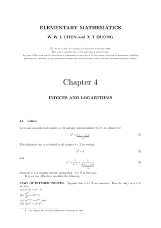 ELEMENTARY MATHEMATICS
                              W W L CHEN and X T DUONG

                                  c   W W L Chen, X T Duong and Macquarie University, 1999.
                                   This work is available free, in the hope that it will be useful.
  Any part of this work may be reproduced or transmitted in any form or by any means, electronic or mechanical, including
      photocopying, recording, or any information storage and retrieval system, with or without permission from the authors.




                                               Chapter 4
                                INDICES AND LOGARITHMS




4.1.       Indices

Given any non-zero real number a ∈ R and any natural number k ∈ N, we often write

                                                       ak = a × . . . × a .                                                    (1)
                                                                     k


This deﬁnition can be extended to all integers k ∈ Z by writing

                                                                a0 = 1                                                         (2)

and
                                                            1             1
                                                   ak =          =                                                             (3)
                                                          a−k        a × ... × a
                                                                         −k

whenever k is a negative integer, noting that −k ∈ N in this case.
   It is not too diﬃcult to establish the following.

LAWS OF INTEGER INDICES. Suppose that a, b ∈ R are non-zero. Then for every m, n ∈ Z,
we have
(a) am an = am+n ;
    am
(b) n = am−n ;
     a
(c) (am )n = amn ; and
(d) (ab)m = am bm .

       †   This chapter was written at Macquarie University in 1999.
 