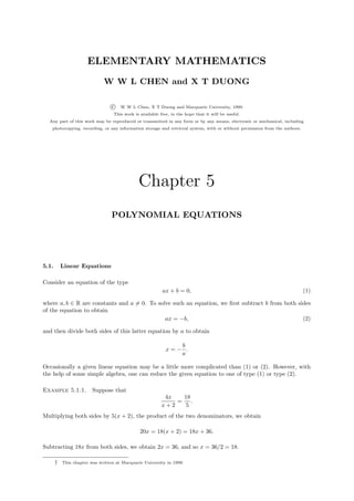 ELEMENTARY MATHEMATICS
                              W W L CHEN and X T DUONG

                                  c   W W L Chen, X T Duong and Macquarie University, 1999.
                                   This work is available free, in the hope that it will be useful.
  Any part of this work may be reproduced or transmitted in any form or by any means, electronic or mechanical, including
   photocopying, recording, or any information storage and retrieval system, with or without permission from the authors.




                                               Chapter 5
                                  POLYNOMIAL EQUATIONS




5.1.       Linear Equations

Consider an equation of the type
                                                           ax + b = 0,                                                      (1)

where a, b ∈ R are constants and a = 0. To solve such an equation, we ﬁrst subtract b from both sides
of the equation to obtain
                                              ax = −b,                                            (2)

and then divide both sides of this latter equation by a to obtain

                                                                b
                                                             x=− .
                                                                a

Occasionally a given linear equation may be a little more complicated than (1) or (2). However, with
the help of some simple algebra, one can reduce the given equation to one of type (1) or type (2).

Example 5.1.1.           Suppose that
                                                            4x   18
                                                               =    .
                                                           x+2    5
Multiplying both sides by 5(x + 2), the product of the two denominators, we obtain

                                                20x = 18(x + 2) = 18x + 36.

Subtracting 18x from both sides, we obtain 2x = 36, and so x = 36/2 = 18.

       †   This chapter was written at Macquarie University in 1999.
 