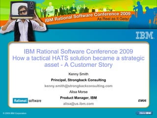 IBM Rational Software Conference 2009




           IBM Rational Software Conference 2009
        How a tactical HATS solution became a strategic
                    asset - A Customer Story
                                            Kenny Smith
                                Principal, Strongback Consulting
                            kenny.smith@strongbackconsulting.com
                                             Alisa Morse
                                        Product Manager, IBM
                                                                                      EM06
                                         alisa@us.ibm.com

© 2009 IBM Corporation
                         Select View/Master/Slide Master to add Session Number Here     1
 