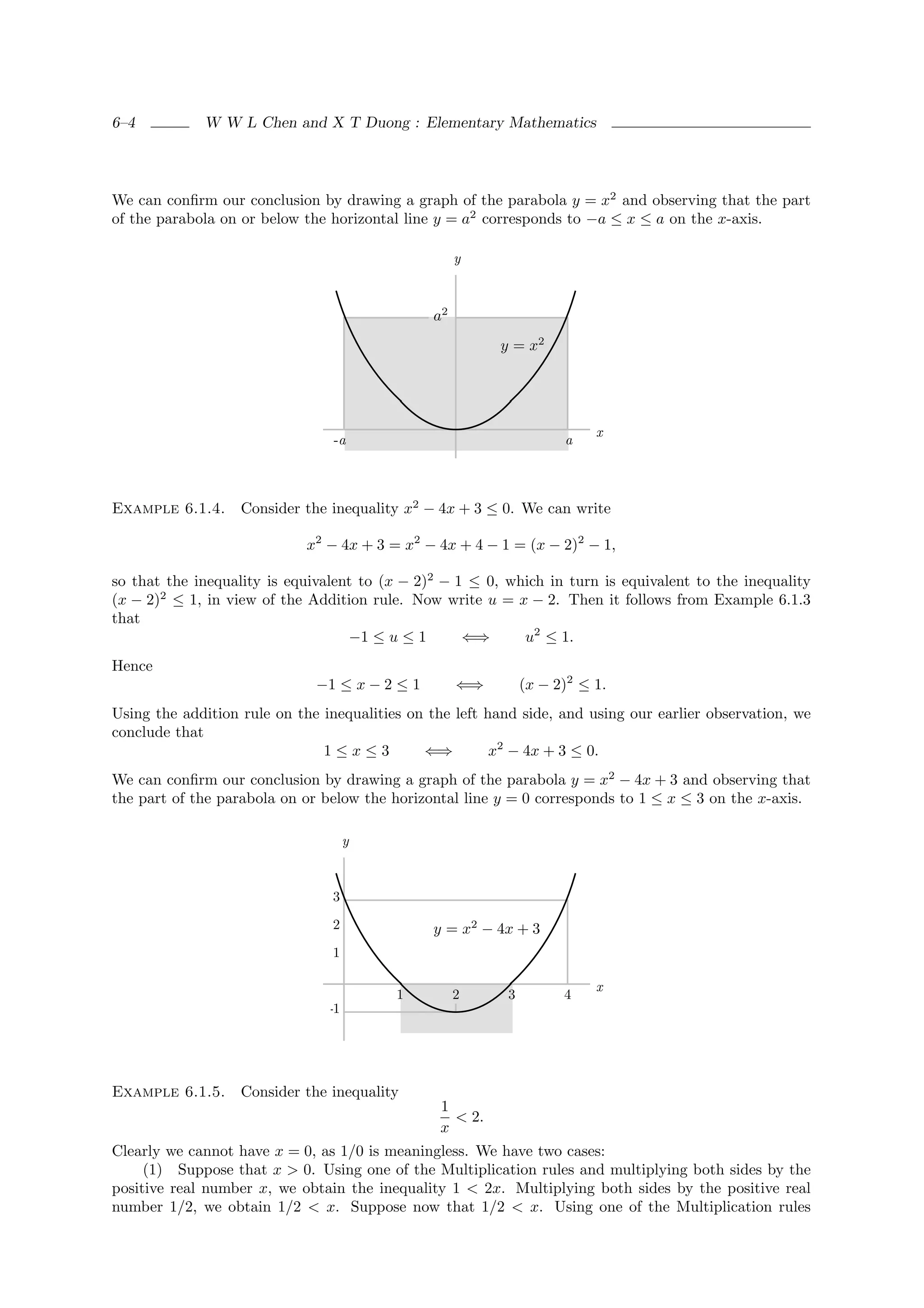 6–4          W W L Chen and X T Duong : Elementary Mathematics




We can conﬁrm our conclusion by drawing a graph of the parabola y = x2 and observing that the part
of the parabola on or below the horizontal line y = a2 corresponds to −a ≤ x ≤ a on the x-axis.

                                                    y



                                               a2
                                                         y = x2




                                                                         x
                                 -a                                 a



Example 6.1.4.     Consider the inequality x2 − 4x + 3 ≤ 0. We can write

                            x2 − 4x + 3 = x2 − 4x + 4 − 1 = (x − 2)2 − 1,

so that the inequality is equivalent to (x − 2)2 − 1 ≤ 0, which in turn is equivalent to the inequality
(x − 2)2 ≤ 1, in view of the Addition rule. Now write u = x − 2. Then it follows from Example 6.1.3
that
                                   −1 ≤ u ≤ 1       ⇐⇒      u2 ≤ 1.
Hence
                              −1 ≤ x − 2 ≤ 1        ⇐⇒        (x − 2)2 ≤ 1.
Using the addition rule on the inequalities on the left hand side, and using our earlier observation, we
conclude that
                               1≤x≤3          ⇐⇒         x2 − 4x + 3 ≤ 0.
We can conﬁrm our conclusion by drawing a graph of the parabola y = x2 − 4x + 3 and observing that
the part of the parabola on or below the horizontal line y = 0 corresponds to 1 ≤ x ≤ 3 on the x-axis.

                                     y



                                3

                                2              y = x2 − 4x + 3
                                1

                                                                         x
                                          1         2     3         4
                                -1




Example 6.1.5.     Consider the inequality
                                                1
                                                  < 2.
                                                x
Clearly we cannot have x = 0, as 1/0 is meaningless. We have two cases:
     (1) Suppose that x > 0. Using one of the Multiplication rules and multiplying both sides by the
positive real number x, we obtain the inequality 1 < 2x. Multiplying both sides by the positive real
number 1/2, we obtain 1/2 < x. Suppose now that 1/2 < x. Using one of the Multiplication rules
 