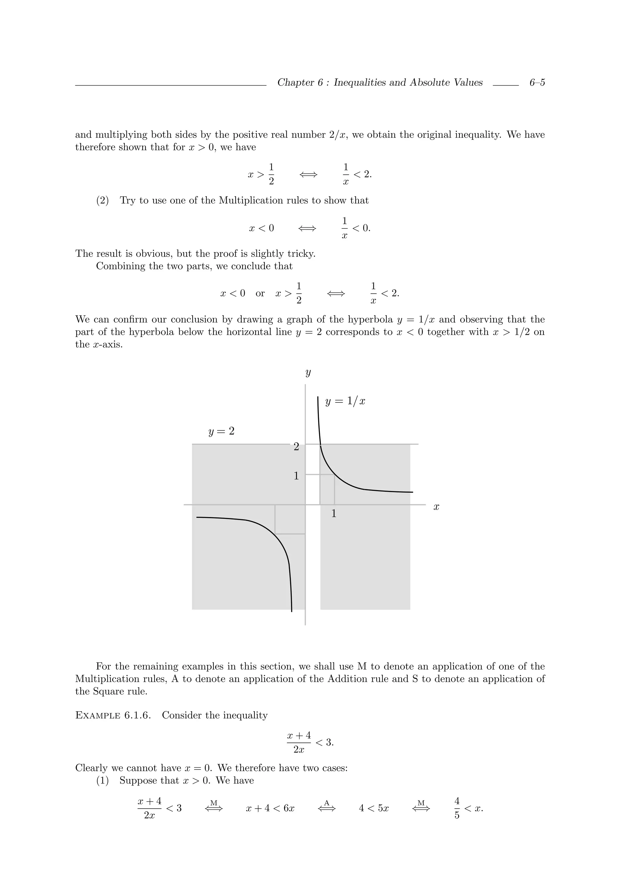 Chapter 6 : Inequalities and Absolute Values        6–5




and multiplying both sides by the positive real number 2/x, we obtain the original inequality. We have
therefore shown that for x > 0, we have
                                              1                       1
                                         x>           ⇐⇒                < 2.
                                              2                       x
    (2) Try to use one of the Multiplication rules to show that
                                                                      1
                                         x<0          ⇐⇒                < 0.
                                                                      x
The result is obvious, but the proof is slightly tricky.
    Combining the two parts, we conclude that
                                                      1                    1
                                   x<0     or x >             ⇐⇒             < 2.
                                                      2                    x
We can conﬁrm our conclusion by drawing a graph of the hyperbola y = 1/x and observing that the
part of the hyperbola below the horizontal line y = 2 corresponds to x < 0 together with x > 1/2 on
the x-axis.

                                                          y

                                                              y = 1/x

                              y=2
                                                     2

                                                     1

                                                                                         x
                                                                  1




    For the remaining examples in this section, we shall use M to denote an application of one of the
Multiplication rules, A to denote an application of the Addition rule and S to denote an application of
the Square rule.

Example 6.1.6.      Consider the inequality
                                                    x+4
                                                        < 3.
                                                     2x
Clearly we cannot have x = 0. We therefore have two cases:
    (1) Suppose that x > 0. We have
              x+4              M                              A                     M        4
                  <3          ⇐⇒         x + 4 < 6x           ⇐⇒         4 < 5x     ⇐⇒         < x.
               2x                                                                            5
 