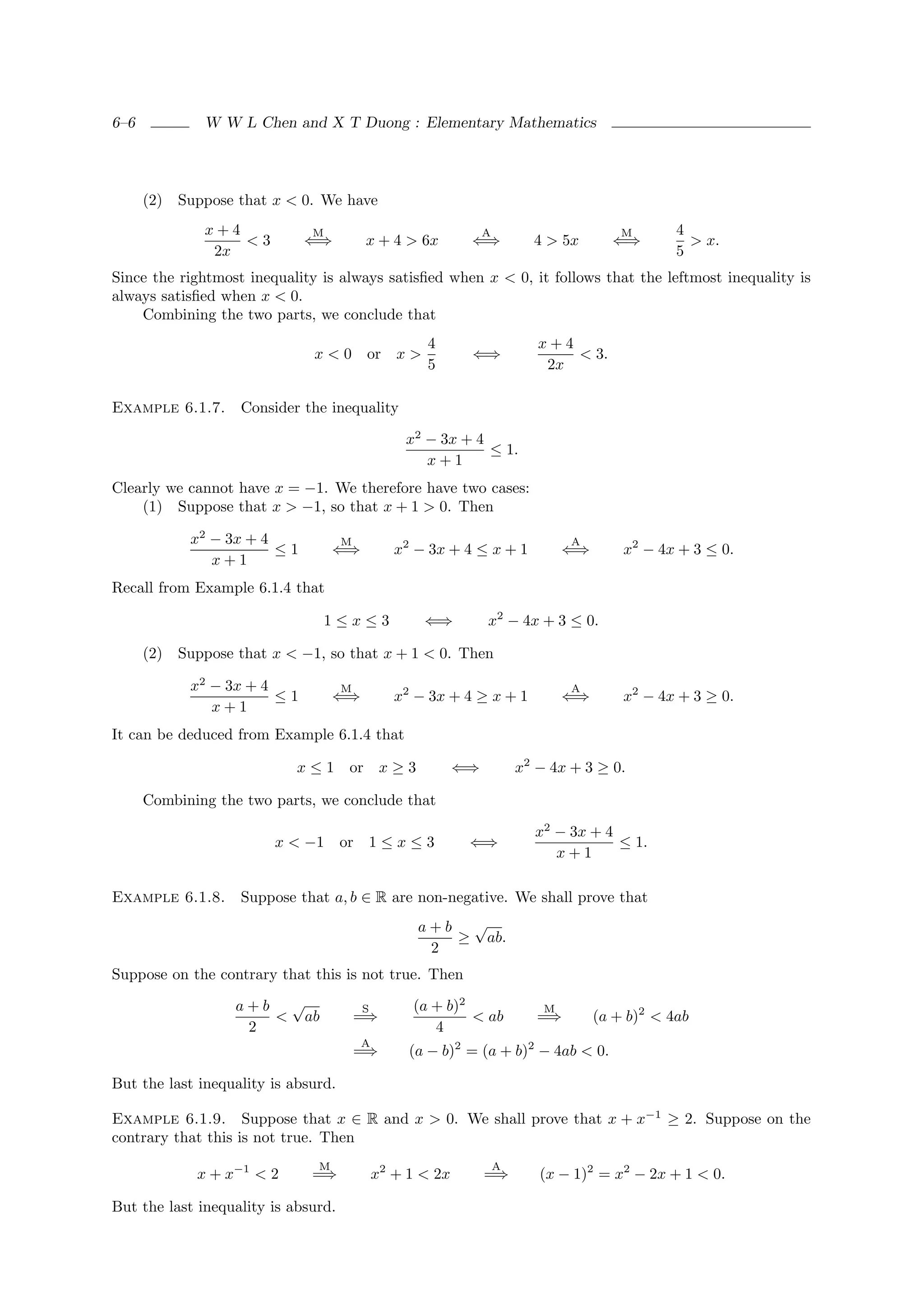 6–6            W W L Chen and X T Duong : Elementary Mathematics




      (2)   Suppose that x < 0. We have
               x+4            M                                 A                        M       4
                   <3         ⇐⇒          x + 4 > 6x        ⇐⇒            4 > 5x       ⇐⇒          > x.
                2x                                                                               5
Since the rightmost inequality is always satisﬁed when x < 0, it follows that the leftmost inequality is
always satisﬁed when x < 0.
    Combining the two parts, we conclude that
                                                    4                      x+4
                              x<0         or x >            ⇐⇒                 < 3.
                                                    5                       2x

Example 6.1.7.      Consider the inequality

                                                 x2 − 3x + 4
                                                             ≤ 1.
                                                    x+1
Clearly we cannot have x = −1. We therefore have two cases:
    (1) Suppose that x > −1, so that x + 1 > 0. Then

             x2 − 3x + 4             M                                          A
                         ≤1        ⇐⇒           x2 − 3x + 4 ≤ x + 1             ⇐⇒       x2 − 4x + 3 ≤ 0.
                x+1
Recall from Example 6.1.4 that

                                1≤x≤3               ⇐⇒          x2 − 4x + 3 ≤ 0.

      (2) Suppose that x < −1, so that x + 1 < 0. Then

             x2 − 3x + 4             M                                          A
                         ≤1        ⇐⇒           x2 − 3x + 4 ≥ x + 1             ⇐⇒       x2 − 4x + 3 ≥ 0.
                x+1
It can be deduced from Example 6.1.4 that

                            x≤1       or x ≥ 3             ⇐⇒           x2 − 4x + 3 ≥ 0.

      Combining the two parts, we conclude that

                                                                          x2 − 3x + 4
                         x < −1      or 1 ≤ x ≤ 3           ⇐⇒                        ≤ 1.
                                                                             x+1

Example 6.1.8.      Suppose that a, b ∈ R are non-negative. We shall prove that
                                                   a+b √
                                                      ≥ ab.
                                                    2
Suppose on the contrary that this is not true. Then

                   a+b √                 S        (a + b)2                  M
                      < ab               =⇒                < ab            =⇒        (a + b)2 < 4ab
                    2                                4
                                         A
                                         =⇒       (a − b)2 = (a + b)2 − 4ab < 0.

But the last inequality is absurd.

Example 6.1.9. Suppose that x ∈ R and x > 0. We shall prove that x + x−1 ≥ 2. Suppose on the
contrary that this is not true. Then

              x + x−1 < 2
                               M                                    A
                              =⇒             x2 + 1 < 2x        =⇒         (x − 1)2 = x2 − 2x + 1 < 0.

But the last inequality is absurd.
 