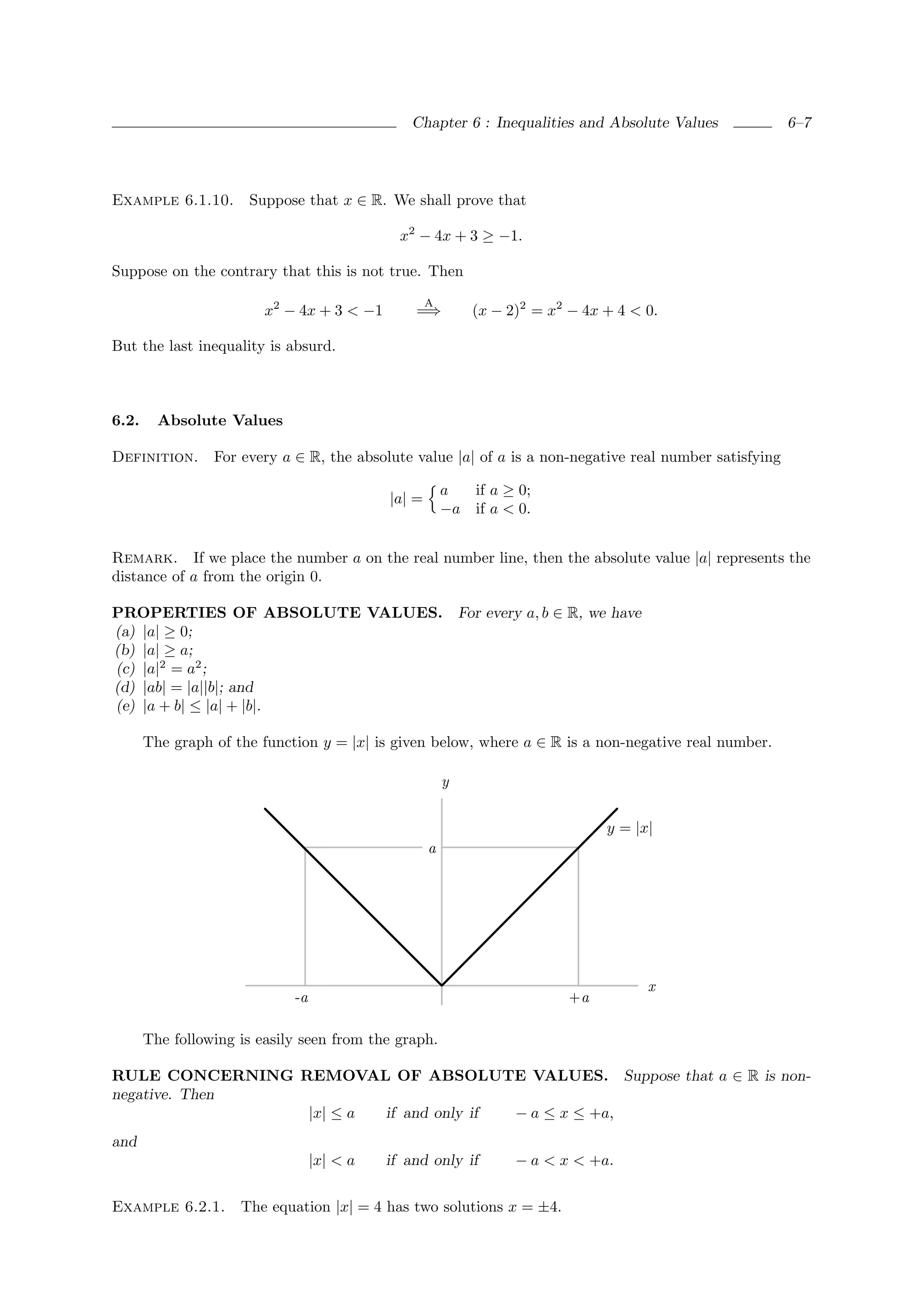 Chapter 6 : Inequalities and Absolute Values              6–7




Example 6.1.10.       Suppose that x ∈ R. We shall prove that

                                              x2 − 4x + 3 ≥ −1.

Suppose on the contrary that this is not true. Then
                                                    A
                         x2 − 4x + 3 < −1       =⇒          (x − 2)2 = x2 − 4x + 4 < 0.

But the last inequality is absurd.



6.2.     Absolute Values

Definition.      For every a ∈ R, the absolute value |a| of a is a non-negative real number satisfying

                                                        a  if a ≥ 0;
                                            |a| =
                                                        −a if a < 0.


Remark. If we place the number a on the real number line, then the absolute value |a| represents the
distance of a from the origin 0.

PROPERTIES OF ABSOLUTE VALUES. For every a, b ∈ R, we have
(a) |a| ≥ 0;
(b) |a| ≥ a;
(c) |a|2 = a2 ;
(d) |ab| = |a||b|; and
(e) |a + b| ≤ |a| + |b|.

       The graph of the function y = |x| is given below, where a ∈ R is a non-negative real number.

                                                        y


                                                                               y = |x|
                                                    a




                                                                                     x
                             -a                                           +a

       The following is easily seen from the graph.

RULE CONCERNING REMOVAL OF ABSOLUTE VALUES. Suppose that a ∈ R is non-
negative. Then
                 |x| ≤ a if and only if − a ≤ x ≤ +a,
and
                                  |x| < a   if and only if        − a < x < +a.


Example 6.2.1.       The equation |x| = 4 has two solutions x = ±4.
 