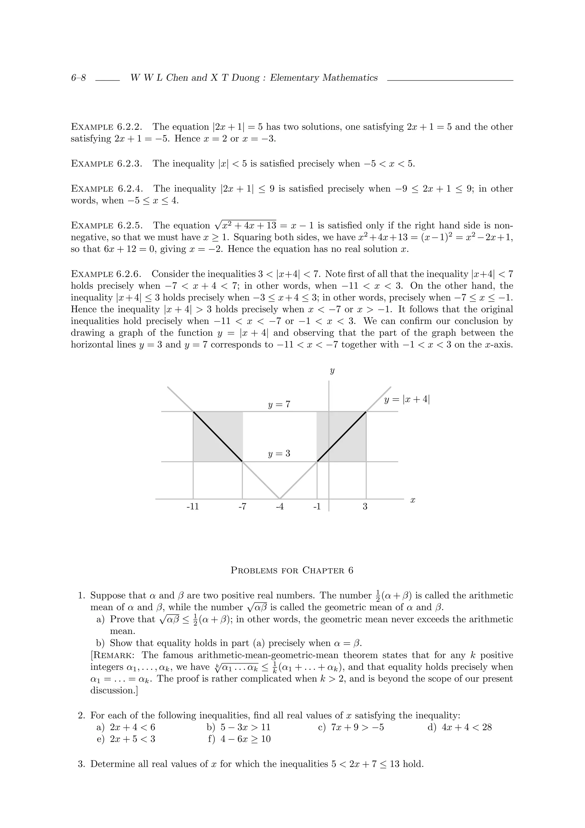 6–8           W W L Chen and X T Duong : Elementary Mathematics




Example 6.2.2. The equation |2x + 1| = 5 has two solutions, one satisfying 2x + 1 = 5 and the other
satisfying 2x + 1 = −5. Hence x = 2 or x = −3.

Example 6.2.3.      The inequality |x| < 5 is satisﬁed precisely when −5 < x < 5.

Example 6.2.4. The inequality |2x + 1| ≤ 9 is satisﬁed precisely when −9 ≤ 2x + 1 ≤ 9; in other
words, when −5 ≤ x ≤ 4.
                                 √
Example 6.2.5. The equation x2 + 4x + 13 = x − 1 is satisﬁed only if the right hand side is non-
negative, so that we must have x ≥ 1. Squaring both sides, we have x2 + 4x + 13 = (x − 1)2 = x2 − 2x + 1,
so that 6x + 12 = 0, giving x = −2. Hence the equation has no real solution x.

Example 6.2.6. Consider the inequalities 3 < |x+4| < 7. Note ﬁrst of all that the inequality |x+4| < 7
holds precisely when −7 < x + 4 < 7; in other words, when −11 < x < 3. On the other hand, the
inequality |x + 4| ≤ 3 holds precisely when −3 ≤ x + 4 ≤ 3; in other words, precisely when −7 ≤ x ≤ −1.
Hence the inequality |x + 4| > 3 holds precisely when x < −7 or x > −1. It follows that the original
inequalities hold precisely when −11 < x < −7 or −1 < x < 3. We can conﬁrm our conclusion by
drawing a graph of the function y = |x + 4| and observing that the part of the graph between the
horizontal lines y = 3 and y = 7 corresponds to −11 < x < −7 together with −1 < x < 3 on the x-axis.

                                                                   y


                                                                                 y = |x + 4|
                                                  y=7




                                                  y=3



                                                                                       x
                             -11           -7       -4        -1           3




                                        Problems for Chapter 6

 1. Suppose that α and β are two positive real numbers. The number 1 (α + β) is called the arithmetic
                                                 √                                 2
    mean of α and β, while the number αβ is called the geometric mean of α and β.
                          √
      a) Prove that αβ ≤ 1 (α + β); in other words, the geometric mean never exceeds the arithmetic
                                   2
         mean.
      b) Show that equality holds in part (a) precisely when α = β.
    [Remark: The famous arithmetic-mean-geometric-mean theorem states that for any k positive
                                       √
    integers α1 , . . . , αk , we have k α1 . . . αk ≤ k (α1 + . . . + αk ), and that equality holds precisely when
                                                       1

    α1 = . . . = αk . The proof is rather complicated when k > 2, and is beyond the scope of our present
    discussion.]

 2. For each of the following inequalities, ﬁnd all real values of x satisfying the inequality:
     a) 2x + 4 < 6              b) 5 − 3x > 11              c) 7x + 9 > −5             d) 4x + 4 < 28
     e) 2x + 5 < 3              f) 4 − 6x ≥ 10

 3. Determine all real values of x for which the inequalities 5 < 2x + 7 ≤ 13 hold.
 