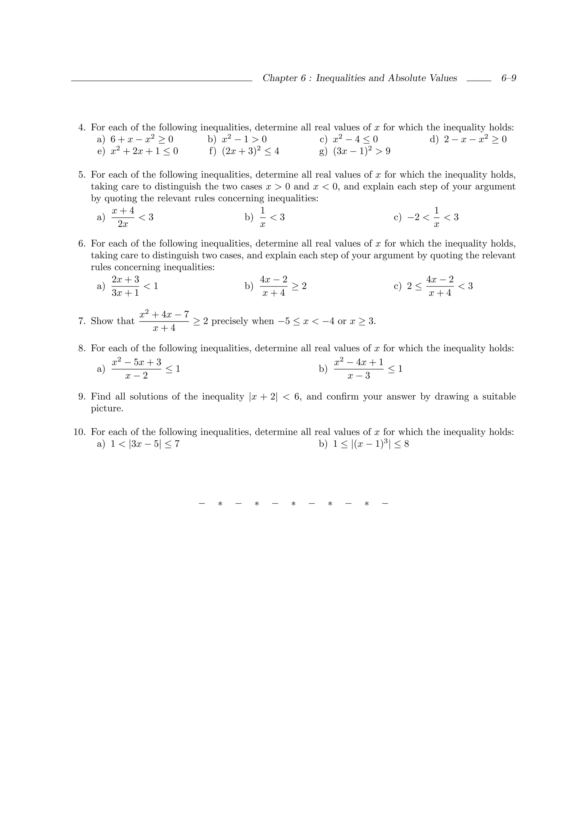 Chapter 6 : Inequalities and Absolute Values           6–9




 4. For each of the following inequalities, determine all real values of x for which the inequality holds:
     a) 6 + x − x2 ≥ 0          b) x2 − 1 > 0              c) x2 − 4 ≤ 0              d) 2 − x − x2 ≥ 0
     e) x2 + 2x + 1 ≤ 0         f) (2x + 3)2 ≤ 4           g) (3x − 1)2 > 9

 5. For each of the following inequalities, determine all real values of x for which the inequality holds,
    taking care to distinguish the two cases x > 0 and x < 0, and explain each step of your argument
    by quoting the relevant rules concerning inequalities:
         x+4                                 1                                        1
     a)        <3                        b)    <3                            c) −2 < < 3
          2x                                 x                                        x
 6. For each of the following inequalities, determine all real values of x for which the inequality holds,
    taking care to distinguish two cases, and explain each step of your argument by quoting the relevant
    rules concerning inequalities:
         2x + 3                              4x − 2                                  4x − 2
     a)          <1                      b)         ≥2                       c) 2 ≤         <3
         3x + 1                               x+4                                     x+4

                x2 + 4x − 7
 7. Show that               ≥ 2 precisely when −5 ≤ x < −4 or x ≥ 3.
                   x+4

 8. For each of the following inequalities, determine all real values of x for which the inequality holds:
         x2 − 5x + 3                                           x2 − 4x + 1
     a)               ≤1                                   b)               ≤1
            x−2                                                   x−3

 9. Find all solutions of the inequality |x + 2| < 6, and conﬁrm your answer by drawing a suitable
    picture.

10. For each of the following inequalities, determine all real values of x for which the inequality holds:
     a) 1 < |3x − 5| ≤ 7                                   b) 1 ≤ |(x − 1)3 | ≤ 8




                             −    ∗   −    ∗     −   ∗   −   ∗   −    ∗   −
 