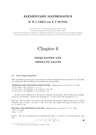 ELEMENTARY MATHEMATICS
                              W W L CHEN and X T DUONG

                                  c   W W L Chen, X T Duong and Macquarie University, 1999.
                                   This work is available free, in the hope that it will be useful.
  Any part of this work may be reproduced or transmitted in any form or by any means, electronic or mechanical, including
   photocopying, recording, or any information storage and retrieval system, with or without permission from the authors.




                                               Chapter 6
                                          INEQUALITIES AND
                                          ABSOLUTE VALUES




6.1.       Some Simple Inequalities

Basic inequalities concerning the real numbers are simple, provided that we exercise due care. We begin
by studying the eﬀect of addition and multiplication on inequalities.

ADDITION AND MULTIPLICATION RULES. Suppose that a, b ∈ R and a < b. Then
(a) for every c ∈ R, we have a + c < b + c;
(b) for every c ∈ R satisfying c > 0, we have ac < bc; and
(c) for every c ∈ R satisfying c < 0, we have ac > bc.

     In other words, addition by a real number c preserves the inequality. On the other hand, multipli-
cation by a real number c preserves the inequality if c > 0 and reverses the inequality if c < 0.

Remark. We can deduce some special rules for positive real numbers. Suppose that a, b, c, d ∈ R are
all positive. If a < b and c < d, then ac < bd. To see this, note simply that by part (b) above, we have
ac < bc and bc < bd.

SQUARE AND RECIPROCAL RULES. Suppose that a, b ∈ R and 0 < a < b. Then
(a) a2 < b2 ; and
(b) a−1 > b−1 .

Proof. Part (a) is a special case of our Remark if we take c = a and d = b. To show part (b), note
that
                                             1 1       b−a
                                 a−1 − b−1 = − =             > 0.                               ♣
                                             a b        ab

       †   This chapter was written at Macquarie University in 1999.
 