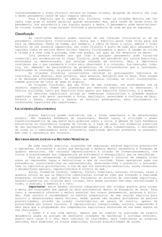 instantaneamente o corpo fluídico retrata as formas criadas, deixando de existir tão logo
o mesmo pensamento cesse de agir naquele sentido.
Para o Espírito que é, também ele, fluídico, todas as criações mentais são tão
reais como eram no estado material quando encarnado; mas, pela razão de serem fruto do
pensamento, sua existência é tão fugidia quanto a deste. O pensamento pode materializar-
se criando formas de longa duração conforme a persistência da onda em que se expressa.
Classificação
As construções mentais podem resultar de uma intenção (voluntária) ou de um
pensamento inconsciente (involuntária). Basta que o Espírito pense numa coisa para que
esta se reproduza. Tenha um homem, por exemplo, a idéia de matar a outro, embora o corpo
material se lhe conserve impassível, seu corpo fluídico é posto em ação pelo pensamento e
reproduz todos os matizes deste último; executa fluidicamente o gesto. A imagem da vítima
é criada e a cena toda é pintada, como num quadro, tal qual se lhe desenrola na mente.
Isto permite entender por que todo e qualquer pensamento pode tornar-se
conhecido: por evidenciar-se no corpo fluídico, pode ser percebido por outros Espíritos,
encarnados ou desencarnados, que estejam vibrando em sintonia. Mas, é importante
considerar que o que realmente é visto pelo observador é a intenção. Sua execução, toda-
via, vai depender da persistência de propósitos, de circunstâncias que a favoreçam.
Modificadas as intenções, os planos também sofrerão mudanças.
As criações fluídicas inconscientes retratam as preocupações habituais do
indivíduo, seus desejos, seus projetos, seus anseios, desígnios bom ou maus. Elas surgem
e se desfazem alternadamente. As idéias, as lembranças vividas, em nível inconsciente,
também gravitam em torno de quem as elabora.
As criações fluídicas, que são fruto de uma intenção, são programadas com um
objetivo específico. Podem ser promovidas por mentores espirituais ou obsessores. A
técnica utilizada, tanto por Espíritos bons quanto por Espíritos inferiores, é a mesma.
Os mentores espirituais atiram as lembranças construtivas e plasmam quadros
superiores que irão gerar renovação e força, equilíbrio, serenidade e confiança em Deus.
Durante o passe, enquanto a pessoa se encontra predisposta, mais eficazmente as
construções superiores são registradas.
LICANTROPIA (ZOOANTROPIA)
Alguns Espíritos podem mostrar-se com a forma semelhante a de determinados
animais. São chamados fenômenos de zooantropia. Nestes casos, é utilizado o poder
hipnótico/magnético de uma mente mais poderosa sobre a outra. A gênese de tais fenômenos
encontra-se na consciência culpada da vítima e, a base de ação, nos elementos plásticos
do seu perispírito. Os obsessores aproveitam sempre a idéia traumatizante, o sentimento
de culpa ou o rebaixamento moral voluntário, explorando deslizes presentes ou passados,
bem como a ignorância dos incautos.
RECURSOS IDEOPLÁSTICOS NAS REUNIÕES MEDIÚNICAS
Em cada reunião espírita, orientada com segurança, existem Espíritos prestativos
e operantes, eficientes e unidos que manipulam a matéria mental necessária à formação de
quadros educativos. São recursos imprescindíveis à criação de formas-pensamento, com
vistas à transformação dos companheiros em sofrimento e desequilíbrio que se manifestam.
Para se recuperarem, é indispensável que recebam o concurso de imagens vivas
sobre as impressões vagas e descontínuas a que se recolhem. Esses operadores agem com
precedência, consultando-lhes as reminescências, observando-lhes o pretérito e anotando-
lhes os labirintos psicológicos, a fim de que nos santuários mediúnicos, sejam conduzidos
a metamorfoses mentais, imprescindíveis à vitória do bem.
Assim, formam-se jardins, templos, fontes, hospitais, escolas, oficinas, lares e
quadros outros em que os Espíritos comunicantes sintam-se como que tornando à realidade
pregressa, através da qual põem-se mais facilmente ao encontro da realidade espiritual,
sensibilizando-os nas fileiras mais íntimas. Pelo mesmo processo são-lhes revitalizadas a
visão, a audição, a memória e o tato.
Importante: pelos mesmos recursos ideoplásticos são criados quadros para ajudar
a mente dos encarnados que operam na obra assistencial dentro do Evangelho de Jesus. Para
isso, é necessário oferecer o melhor material dos nossos pensamentos, palavras e atitu-
des. Toda cautela é recomendável no esforço preparatório de uma reunião espírita para
socorro a desencarnados menos felizes, mesmo quando não sejamos portadores de maiores
possibilidades; através da oração convertamo-nos em canais de auxílio, apesar da
precariedade dos nossos recursos. É imprescindível tranquilidade, carinho, compreensão e
amor para que a programação dos companheiros espirituais encontrem em nós base segura na
sua realização.
O homem é a sua vida mental. Aquele que se compraz na aceitação da própria
decadência acaba na posição de excelente incubador de bactérias e sintomas mórbidos.
Quanto mais largo é o vôo, mais radiosas as claridades, mais inebriantes as alegrias
sentidas, mais poderosas as forças adquiridas, maiores possibilidades de ajuda.
 