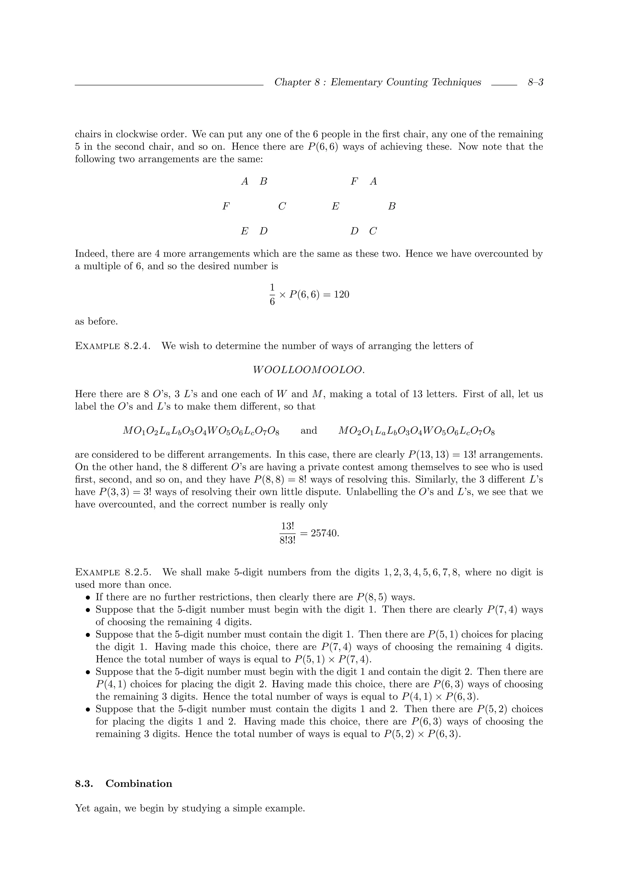 Chapter 8 : Elementary Counting Techniques             8–3




chairs in clockwise order. We can put any one of the 6 people in the ﬁrst chair, any one of the remaining
5 in the second chair, and so on. Hence there are P (6, 6) ways of achieving these. Now note that the
following two arrangements are the same:

                                        A   B                        F   A

                                   F             C             E             B

                                        E   D                        D   C

Indeed, there are 4 more arrangements which are the same as these two. Hence we have overcounted by
a multiple of 6, and so the desired number is

                                                1
                                                  × P (6, 6) = 120
                                                6
as before.

Example 8.2.4.       We wish to determine the number of ways of arranging the letters of

                                            W OOLLOOM OOLOO.

Here there are 8 O’s, 3 L’s and one each of W and M , making a total of 13 letters. First of all, let us
label the O’s and L’s to make them diﬀerent, so that

             M O1 O2 La Lb O3 O4 W O5 O6 Lc O7 O8       and     M O2 O1 La Lb O3 O4 W O5 O6 Lc O7 O8

are considered to be diﬀerent arrangements. In this case, there are clearly P (13, 13) = 13! arrangements.
On the other hand, the 8 diﬀerent O’s are having a private contest among themselves to see who is used
ﬁrst, second, and so on, and they have P (8, 8) = 8! ways of resolving this. Similarly, the 3 diﬀerent L’s
have P (3, 3) = 3! ways of resolving their own little dispute. Unlabelling the O’s and L’s, we see that we
have overcounted, and the correct number is really only

                                                    13!
                                                         = 25740.
                                                    8!3!


Example 8.2.5. We shall make 5-digit numbers from the digits 1, 2, 3, 4, 5, 6, 7, 8, where no digit is
used more than once.
  • If there are no further restrictions, then clearly there are P (8, 5) ways.
  • Suppose that the 5-digit number must begin with the digit 1. Then there are clearly P (7, 4) ways
    of choosing the remaining 4 digits.
  • Suppose that the 5-digit number must contain the digit 1. Then there are P (5, 1) choices for placing
    the digit 1. Having made this choice, there are P (7, 4) ways of choosing the remaining 4 digits.
    Hence the total number of ways is equal to P (5, 1) × P (7, 4).
  • Suppose that the 5-digit number must begin with the digit 1 and contain the digit 2. Then there are
    P (4, 1) choices for placing the digit 2. Having made this choice, there are P (6, 3) ways of choosing
    the remaining 3 digits. Hence the total number of ways is equal to P (4, 1) × P (6, 3).
  • Suppose that the 5-digit number must contain the digits 1 and 2. Then there are P (5, 2) choices
    for placing the digits 1 and 2. Having made this choice, there are P (6, 3) ways of choosing the
    remaining 3 digits. Hence the total number of ways is equal to P (5, 2) × P (6, 3).



8.3.   Combination

Yet again, we begin by studying a simple example.
 