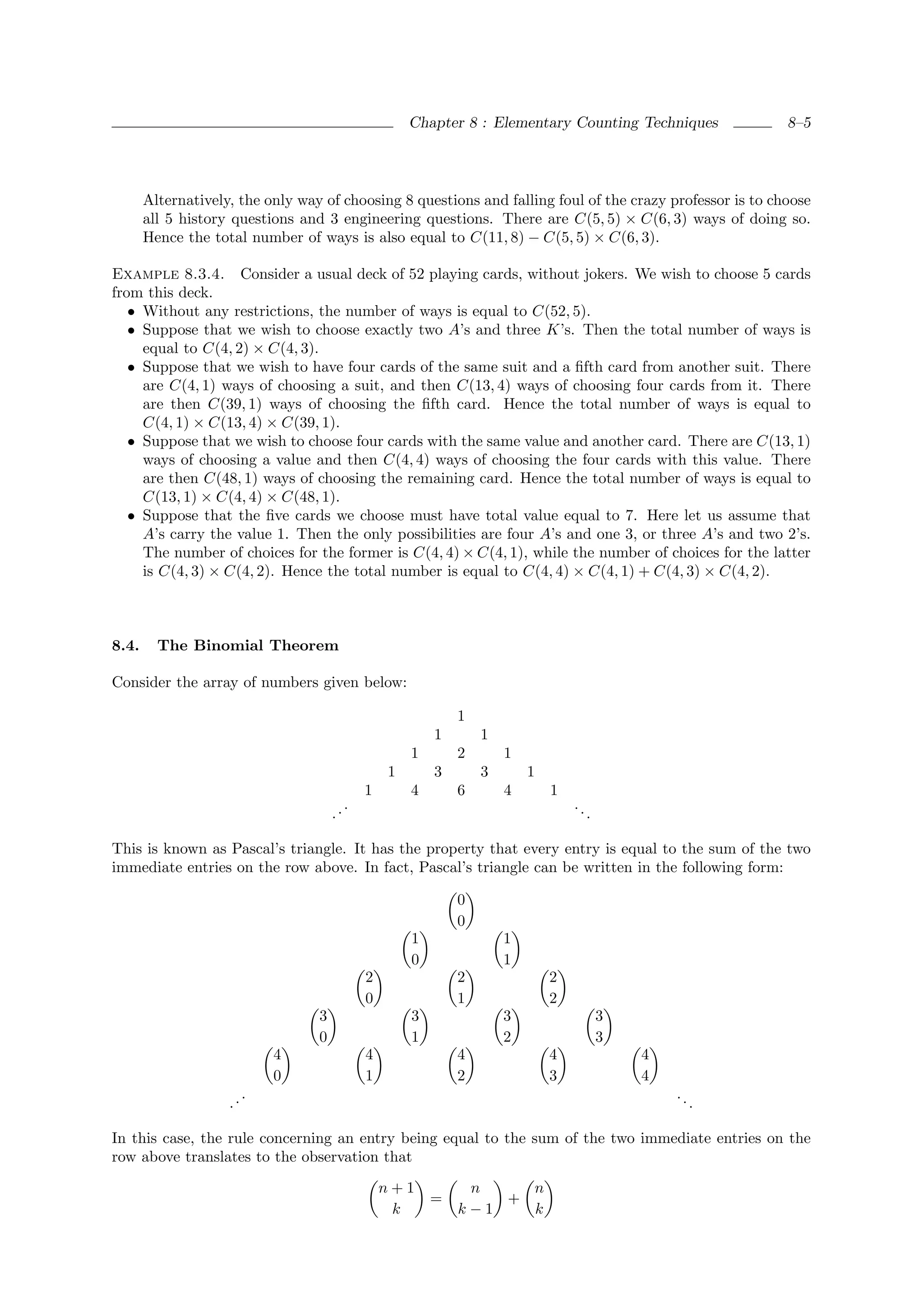Chapter 8 : Elementary Counting Techniques            8–5




       Alternatively, the only way of choosing 8 questions and falling foul of the crazy professor is to choose
       all 5 history questions and 3 engineering questions. There are C(5, 5) × C(6, 3) ways of doing so.
       Hence the total number of ways is also equal to C(11, 8) − C(5, 5) × C(6, 3).

Example 8.3.4. Consider a usual deck of 52 playing cards, without jokers. We wish to choose 5 cards
from this deck.
   • Without any restrictions, the number of ways is equal to C(52, 5).
   • Suppose that we wish to choose exactly two A’s and three K’s. Then the total number of ways is
     equal to C(4, 2) × C(4, 3).
   • Suppose that we wish to have four cards of the same suit and a ﬁfth card from another suit. There
     are C(4, 1) ways of choosing a suit, and then C(13, 4) ways of choosing four cards from it. There
     are then C(39, 1) ways of choosing the ﬁfth card. Hence the total number of ways is equal to
     C(4, 1) × C(13, 4) × C(39, 1).
   • Suppose that we wish to choose four cards with the same value and another card. There are C(13, 1)
     ways of choosing a value and then C(4, 4) ways of choosing the four cards with this value. There
     are then C(48, 1) ways of choosing the remaining card. Hence the total number of ways is equal to
     C(13, 1) × C(4, 4) × C(48, 1).
   • Suppose that the ﬁve cards we choose must have total value equal to 7. Here let us assume that
     A’s carry the value 1. Then the only possibilities are four A’s and one 3, or three A’s and two 2’s.
     The number of choices for the former is C(4, 4) × C(4, 1), while the number of choices for the latter
     is C(4, 3) × C(4, 2). Hence the total number is equal to C(4, 4) × C(4, 1) + C(4, 3) × C(4, 2).



8.4.     The Binomial Theorem

Consider the array of numbers given below:

                                                             1
                                                         1       1
                                                     1       2       1
                                                 1       3       3       1
                                             1       4       6       4       1
                                         .                                       ..
                                      ..                                              .

This is known as Pascal’s triangle. It has the property that every entry is equal to the sum of the two
immediate entries on the row above. In fact, Pascal’s triangle can be written in the following form:

                                                             0
                                                             0
                                                     1               1
                                                     0               1
                                             2               2               2
                                             0               1               2
                                  3                  3               3                    3
                                  0                  1               2                    3
                             4               4               4               4                4
                             0               1               2               3                4
                         .                                                                        ..
                    ..                                                                                 .

In this case, the rule concerning an entry being equal to the sum of the two immediate entries on the
row above translates to the observation that

                                                 n+1          n    n
                                                         =       +
                                                  k          k−1   k
 