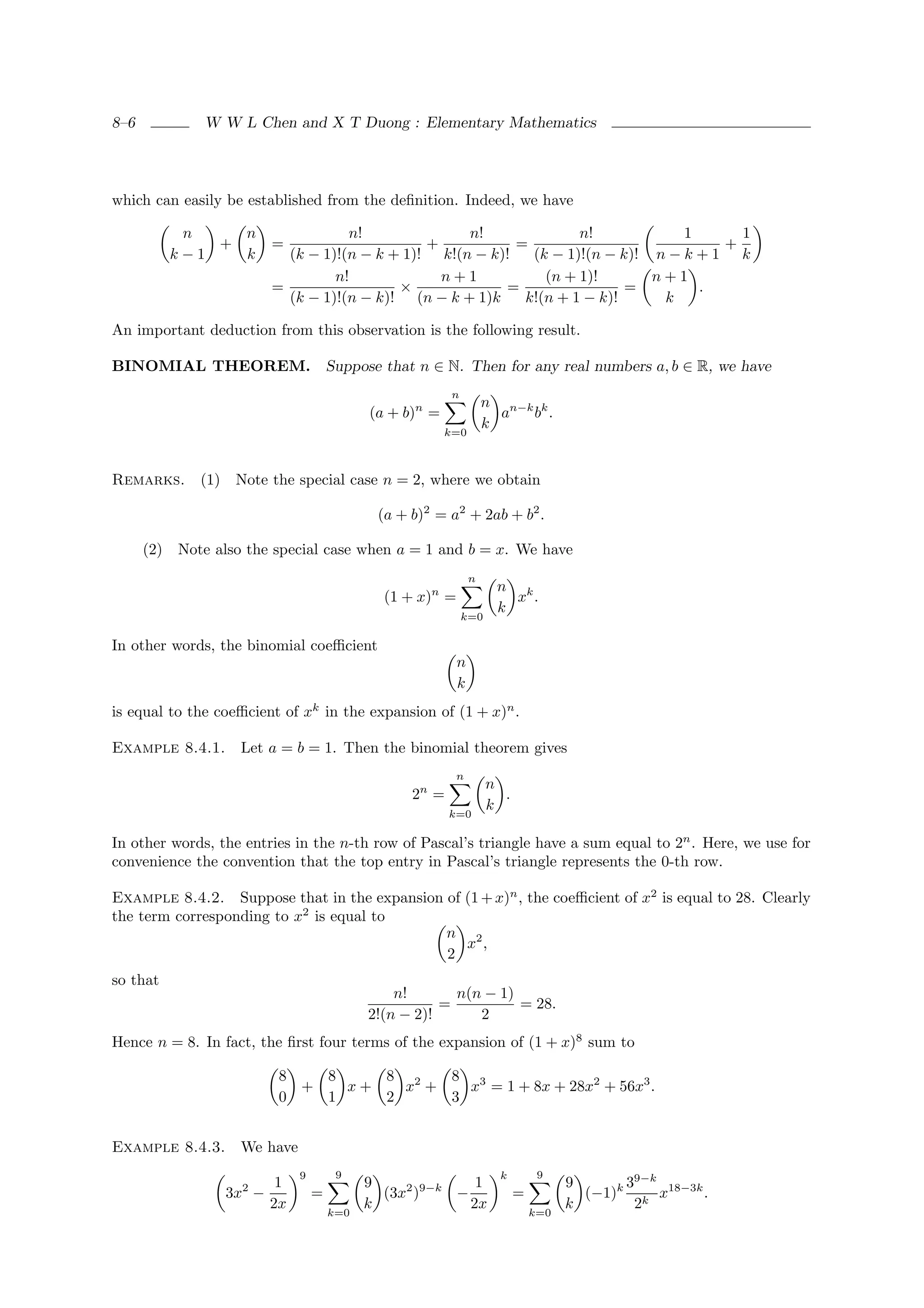 8–6            W W L Chen and X T Duong : Elementary Mathematics




which can easily be established from the deﬁnition. Indeed, we have

             n    n                  n!              n!              n!            1      1
                +         =                     +           =                           +
            k−1   k         (k − 1)!(n − k + 1)! k!(n − k)!   (k − 1)!(n − k)! n − k + 1 k
                                   n!             n+1           (n + 1)!       n+1
                          =                 ×             =                 =        .
                            (k − 1)!(n − k)! (n − k + 1)k    k!(n + 1 − k)!     k

An important deduction from this observation is the following result.

BINOMIAL THEOREM. Suppose that n ∈ N. Then for any real numbers a, b ∈ R, we have
                                                          n
                                                                    n n−k k
                                             (a + b)n =               a  b .
                                                                    k
                                                          k=0



Remarks. (1) Note the special case n = 2, where we obtain

                                              (a + b)2 = a2 + 2ab + b2 .

      (2)   Note also the special case when a = 1 and b = x. We have
                                                                n
                                                                     n k
                                               (1 + x)n =              x .
                                                                     k
                                                              k=0

In other words, the binomial coeﬃcient
                                                            n
                                                            k
is equal to the coeﬃcient of xk in the expansion of (1 + x)n .

Example 8.4.1.      Let a = b = 1. Then the binomial theorem gives
                                                            n
                                                                    n
                                                   2n =               .
                                                                    k
                                                          k=0

In other words, the entries in the n-th row of Pascal’s triangle have a sum equal to 2n . Here, we use for
convenience the convention that the top entry in Pascal’s triangle represents the 0-th row.

Example 8.4.2. Suppose that in the expansion of (1 + x)n , the coeﬃcient of x2 is equal to 28. Clearly
the term corresponding to x2 is equal to
                                             n 2
                                                x ,
                                             2
so that
                                                 n!       n(n − 1)
                                                        =          = 28.
                                             2!(n − 2)!      2
Hence n = 8. In fact, the ﬁrst four terms of the expansion of (1 + x)8 sum to

                           8   8    8 2   8 3
                             +   x+   x +   x = 1 + 8x + 28x2 + 56x3 .
                           0   1    2     3


Example 8.4.3.      We have
                               9        9                             k        9
                           1                 9              1                       9      39−k
                  3x2 −            =           (3x2 )9−k −                =           (−1)k k x18−3k .
                          2x                 k             2x                       k       2
                                       k=0                                    k=0
 