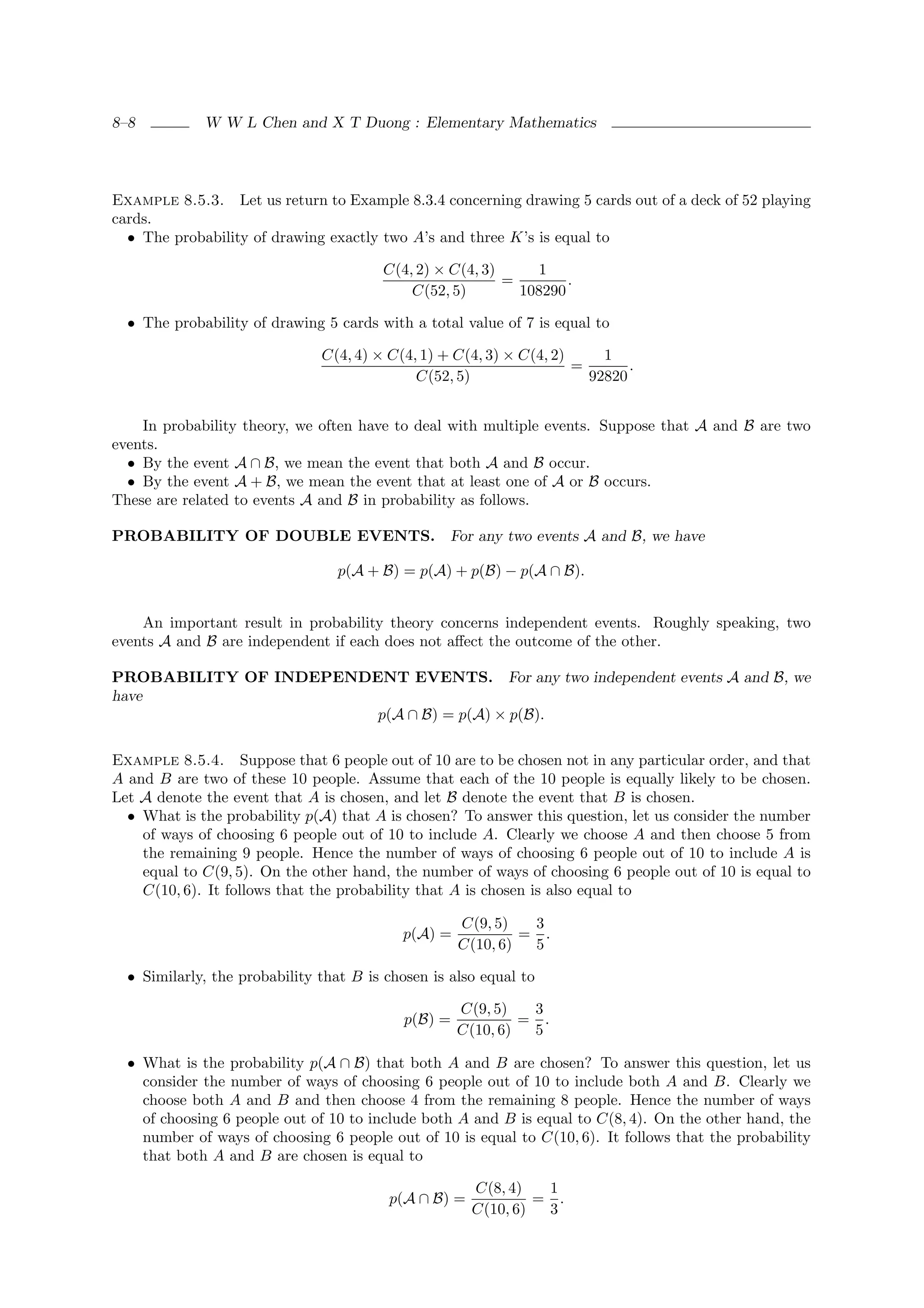 8–8          W W L Chen and X T Duong : Elementary Mathematics




Example 8.5.3. Let us return to Example 8.3.4 concerning drawing 5 cards out of a deck of 52 playing
cards.
  • The probability of drawing exactly two A’s and three K’s is equal to

                                        C(4, 2) × C(4, 3)     1
                                                          =        .
                                            C(52, 5)        108290

  • The probability of drawing 5 cards with a total value of 7 is equal to

                               C(4, 4) × C(4, 1) + C(4, 3) × C(4, 2)     1
                                                                     =       .
                                             C(52, 5)                  92820


    In probability theory, we often have to deal with multiple events. Suppose that A and B are two
events.
  • By the event A ∩ B, we mean the event that both A and B occur.
  • By the event A + B, we mean the event that at least one of A or B occurs.
These are related to events A and B in probability as follows.

PROBABILITY OF DOUBLE EVENTS. For any two events A and B, we have

                                  p(A + B) = p(A) + p(B) − p(A ∩ B).


    An important result in probability theory concerns independent events. Roughly speaking, two
events A and B are independent if each does not aﬀect the outcome of the other.

PROBABILITY OF INDEPENDENT EVENTS. For any two independent events A and B, we
have
                        p(A ∩ B) = p(A) × p(B).

Example 8.5.4. Suppose that 6 people out of 10 are to be chosen not in any particular order, and that
A and B are two of these 10 people. Assume that each of the 10 people is equally likely to be chosen.
Let A denote the event that A is chosen, and let B denote the event that B is chosen.
  • What is the probability p(A) that A is chosen? To answer this question, let us consider the number
    of ways of choosing 6 people out of 10 to include A. Clearly we choose A and then choose 5 from
    the remaining 9 people. Hence the number of ways of choosing 6 people out of 10 to include A is
    equal to C(9, 5). On the other hand, the number of ways of choosing 6 people out of 10 is equal to
    C(10, 6). It follows that the probability that A is chosen is also equal to

                                                     C(9, 5)   3
                                           p(A) =             = .
                                                     C(10, 6)  5

  • Similarly, the probability that B is chosen is also equal to

                                                     C(9, 5)   3
                                            p(B) =            = .
                                                     C(10, 6)  5

  • What is the probability p(A ∩ B) that both A and B are chosen? To answer this question, let us
    consider the number of ways of choosing 6 people out of 10 to include both A and B. Clearly we
    choose both A and B and then choose 4 from the remaining 8 people. Hence the number of ways
    of choosing 6 people out of 10 to include both A and B is equal to C(8, 4). On the other hand, the
    number of ways of choosing 6 people out of 10 is equal to C(10, 6). It follows that the probability
    that both A and B are chosen is equal to

                                                      C(8, 4)   1
                                         p(A ∩ B) =            = .
                                                      C(10, 6)  3
 