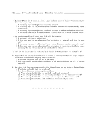 8–10          W W L Chen and X T Duong : Elementary Mathematics




 7. There are 20 men and 20 women in a class. A mad professor decides to choose 10 students and give
    them extra assignments.
     a) In how many ways can the professor choose his victims?
     b) In how many ways can the professor choose his victims if he decides to choose exactly 5 men
        and 5 women?
     c) In how many ways can the professor choose his victims if he decides to choose at least 5 men?
     d) In how many ways can the professor choose his victims if he decides to choose at most 6 women?

 8. We wish to choose 10 cards from a usual deck of 52 playing cards.
     a) In how many ways can be achieve this?
     b) In how many ways can we achieve this if we are required to choose all cards from the same
        suit?
     c) In how many ways can we achieve this if we are required to choose exactly 3 aces and 3 kings?
     d) In how many ways can we achieve this if we are required to choose cards of diﬀerent values
        (assuming that the 13 cards in each suit are of diﬀerent values)?

 9. If we roll two dice, what is the probability that the sum of the two numbers is a multiple of 3?

10. Suppose that you are one of 10 candidates for election to a small committee of 3 people. Suppose
    further that each candidate is equally likely to be elected.
      a) What is the probability that you will be successful?
     b) Your best friend is also one of the candidates. What is the probability that both of you are
         successful?

11. We wish to elect 10 members to a committee from 100 candidates, and you are one of the candidates.
     a) What is the probability that you are elected?
     b) Two of your friends are also among the candidates.
          (i) What is the probability that you and both your friends are elected?
         (ii) What is the probability that you and exactly one of your two two friends are elected?
        (iii) What is the probability that you and at least one of your two friends are elected?
        (iv) What is the probability that both your friends are elected but you are not?




                             −   ∗   −    ∗   −    ∗   −   ∗   −    ∗   −
 