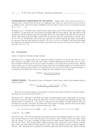 8–2           W W L Chen and X T Duong : Elementary Mathematics




FUNDAMENTAL PRINCIPLE OF COUNTING. Suppose that a ﬁrst event can occur in n1
diﬀerent ways, a second event can occur in n2 diﬀerent ways, and so on, and a k-th event can occur in
nk diﬀerent ways. Then the number of diﬀerent ways for these k events to occur in succession is given
by n1 × n2 × . . . × nk .

Example 8.1.3. Consider motor vehicle licence plates made up of 3 letters followed by 3 digits, such
as ABC012. To determine the total number of possible diﬀerent licence plates, note that there are 26
choices for each letter and 10 choices for each digit. Hence the total number is 26 × 26 × 26 × 10 × 10 × 10.
On the other hand, if the ﬁrst digit is restricted to be non-zero, then the total number is only 26 × 26 ×
26 × 9 × 10 × 10. Furthermore, if the letters are required to be distinct and the ﬁrst digit is restricted to
be non-zero, then the total number is only 26 × 25 × 24 × 9 × 10 × 10. Finally, if the letters and digits
are required to be distinct and the ﬁrst digit is restricted to be non-zero, then the total number is only
26 × 25 × 24 × 9 × 9 × 8.



8.2.   Permutation

Again, we begin by studying a simple example.

Example 8.2.1. Suppose that we are required to choose 6 people out of 10 and seat them in a row
from the left to the right. To do this, let us take a sensible approach and choose them one at a time.
We can ﬁll the leftmost seat by any one of the 10 people, so we clearly have 10 choices here. Having
made a choice, we can ﬁll the second seat by any one of the 9 remaining people, so we clearly have 9
choices here. Having made a choice, we can ﬁll the third seat by any one of the 8 remaining people, so
we clearly have 8 choices here, and so on. Clearly the total number of ways is equal to

                                    P (10, 6) = 10 × 9 × 8 × 7 × 6 × 5 .
                                                            6



PERMUTATION. The number of ways of choosing k objects from n objects and arranging them in
order is equal to
                                                                    n!
                  P (n, k) = n × (n − 1) × . . . × (n − k + 1) =          .
                                                                 (n − k)!
                                                     k


    Here, for every positive integer m, the number m! denotes the product of the ﬁrst m positive integers.
We shall also use the convention that 0! = 1.

Example 8.2.2. We wish to determine the number of 5-digit numbers where all the digits are non-zero
and where at least one digit is used more than once. To do so, we formulate the following strategy. Our
desired number is equal to N1 − N2 , where N1 denotes the total number of 5-digit numbers where all
the digits are non-zero, and where N2 denotes the total number of 5-digit numbers where all the digits
are non-zero and where no digit is used more than once. Then

        N1 = 9 × 9 × 9 × 9 × 9 = 59049        and        N2 = P (9, 5) = 9 × 8 × 7 × 6 × 5 = 15120,

so that N1 − N2 = 43929.

Example 8.2.3. We wish to determine the number of ways of arranging 6 people in a circle. To do
this, we put 6 chairs in a circle and ask person A to choose a chair. Clearly it does not matter which
chair he chooses. It is only a question of which chairs the others choose relative to him. So he really
has only one choice. Now person B has 5 chairs to choose from, and person C has 4 chairs to choose
from, and so on, while person F takes whatever is left. The total number of ways is therefore equal to
P (5, 5) = 120. Alternatively, we nominate one of these chairs and call it the ﬁrst chair. Then we ﬁll the
 