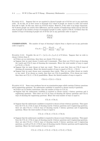8–4           W W L Chen and X T Duong : Elementary Mathematics




Example 8.3.1. Suppose that we are required to choose 6 people out of 10 but not in any particular
order. To do this, let us ﬁrst return to Example 8.2.1 where 6 people are chosen in order and seated
from left to right. In this case, there are P (10, 6) choices. However, if the order is no longer important,
the 6 chosen people can resolve their diﬀerences, and the number of duplications which end up with the
same 6 people is the number of ways of arranging 6 people in order, equal to P (6, 6). It follows that the
number of ways of choosing 6 people out of 10 but not in any particular order is equal to

                                                   P (10, 6)
                                                             .
                                                   P (6, 6)


COMBINATION.           The number of ways of choosing k objects from n objects not in any particular
order is equal to
                                             n         P (n, k)       n!
                                 C(n, k) =         =            =            .
                                             k         P (k, k)   k!(n − k)!


Example 8.3.2. Consider the set S = {a, b, c, d, e, f, g, h, i} of 9 letters. Suppose that we wish to
choose 4 letters from S.
  • If there are no restrictions, then there are clearly C(9, 4) ways.
  • Suppose that we must choose 2 vowels and 2 consonants. Then there are C(3, 2) ways of choosing
    the vowels and C(6, 2) ways of choosing the consonants. Hence the total number of ways is equal
    to C(3, 2) × C(6, 2).
  • Suppose that we must choose at least one vowel. Then we note that there are C(6, 4) ways of
    choosing all consonants. Hence the desired number of ways is equal to C(9, 4) − C(6, 4).
  • Suppose that we must choose more consonants than vowels. Then we can either choose no vowels
    or one vowel. If we choose no vowels, then there are C(6, 4) possibilities. If we choose one vowel,
    then there are C(3, 1) × C(6, 3) possibilities. Hence the desired number of ways is equal to

                                          C(6, 4) + C(3, 1) × C(6, 3).


Example 8.3.3. Some crazy professor has set an examination paper which contains 5 history questions
and 6 engineering questions. An unfortunate candidate is required to choose exactly 8 questions.
  • If there are no further restrictions, then the number of ways is C(11, 8).
  • Suppose that the unfortunate candidate is required to choose exactly 4 history questions and 4
    engineering questions. Then there are C(5, 4) ways of choosing the history questions and C(6, 4)
    ways of choosing the engineering questions. Hence the total number of ways is equal to

                                                 C(5, 4) × C(6, 4).

  • Suppose that the unfortunate candidate is required to choose at least 4 history questions. Then apart
    from the C(5, 4) × C(6, 4) ways of choosing exactly 4 history questions and 4 engineering questions,
    there are also C(5, 5) × C(6, 3) ways of choosing exactly 5 history questions and 3 engineering
    questions. Hence the total number of ways is equal to

                                     C(5, 4) × C(6, 4) + C(5, 5) × C(6, 3).

  • Suppose that the unfortunate candidate is required to choose at most 4 history questions. Then apart
    from the C(5, 4) × C(6, 4) ways of choosing exactly 4 history questions and 4 engineering questions,
    there are also C(5, 3) × C(6, 5) ways of choosing exactly 3 history questions and 5 engineering
    questions, as well as C(5, 2) × C(6, 6) ways of choosing exactly 2 history questions and 6 engineering
    questions. Hence the total number of ways is equal to

                           C(5, 4) × C(6, 4) + C(5, 3) × C(6, 5) + C(5, 2) × C(6, 6).
 