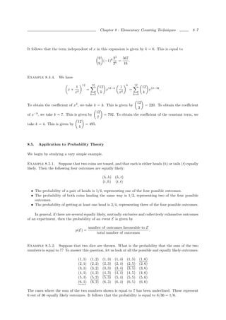 Chapter 8 : Elementary Counting Techniques                     8–7




It follows that the term independent of x in this expansion is given by k = 6. This is equal to

                                                     9      33   567
                                                       (−1)6 6 =     .
                                                     6      2     16


Example 8.4.4.      We have
                                     12       12                            k       12
                               1                       12 12−k        1                     12 12−3k
                         x+               =               x                     =              x     .
                               x2                      k              x2                    k
                                              k=0                                   k=0


                                                                                      12
To obtain the coeﬃcient of x3 , we take k = 3. This is given by                               = 220. To obtain the coeﬃcient
                                                                                       3
                                                    12
of x−9 , we take k = 7. This is given by                   = 792. To obtain the coeﬃcient of the constant term, we
                                                     7
                                12
take k = 4. This is given by              = 495.
                                 4



8.5.   Application to Probability Theory

We begin by studying a very simple example.

Example 8.5.1. Suppose that two coins are tossed, and that each is either heads (h) or tails (t) equally
likely. Then the following four outcomes are equally likely:

                                                          (h, h)   (h, t)
                                                          (t, h)   (t, t)

  • The probability of a pair of heads is 1/4, representing one of the four possible outcomes.
  • The probability of both coins landing the same way is 1/2, representing two of the four possible
    outcomes.
  • The probability of getting at least one head is 3/4, representing three of the four possible outcomes.

     In general, if there are several equally likely, mutually exclusive and collectively exhaustive outcomes
of an experiment, then the probability of an event E is given by

                                           number of outcomes favourable to E
                               p(E) =                                         .
                                               total number of outcomes


Example 8.5.2. Suppose that two dice are thrown. What is the probability that the sum of the two
numbers is equal to 7? To answer this question, let us look at all the possible and equally likely outcomes:

                                (1, 1)        (1, 2)      (1, 3)   (1, 4)   (1, 5)        (1, 6)
                                (2, 1)        (2, 2)      (2, 3)   (2, 4)   (2, 5)        (2, 6)
                                (3, 1)        (3, 2)      (3, 3)   (3, 4)   (3, 5)        (3, 6)
                                (4, 1)        (4, 2)      (4, 3)   (4, 4)   (4, 5)        (4, 6)
                                (5, 1)        (5, 2)      (5, 3)   (5, 4)   (5, 5)        (5, 6)
                                (6, 1)        (6, 2)      (6, 3)   (6, 4)   (6, 5)        (6, 6)

The cases where the sum of the two numbers shown is equal to 7 has been underlined. These represent
6 out of 36 equally likely outcomes. It follows that the probability is equal to 6/36 = 1/6.
 