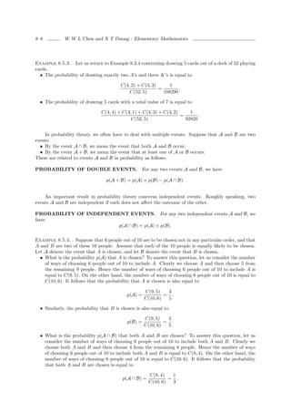 8–8          W W L Chen and X T Duong : Elementary Mathematics




Example 8.5.3. Let us return to Example 8.3.4 concerning drawing 5 cards out of a deck of 52 playing
cards.
  • The probability of drawing exactly two A’s and three K’s is equal to

                                        C(4, 2) × C(4, 3)     1
                                                          =        .
                                            C(52, 5)        108290

  • The probability of drawing 5 cards with a total value of 7 is equal to

                               C(4, 4) × C(4, 1) + C(4, 3) × C(4, 2)     1
                                                                     =       .
                                             C(52, 5)                  92820


    In probability theory, we often have to deal with multiple events. Suppose that A and B are two
events.
  • By the event A ∩ B, we mean the event that both A and B occur.
  • By the event A + B, we mean the event that at least one of A or B occurs.
These are related to events A and B in probability as follows.

PROBABILITY OF DOUBLE EVENTS. For any two events A and B, we have

                                  p(A + B) = p(A) + p(B) − p(A ∩ B).


    An important result in probability theory concerns independent events. Roughly speaking, two
events A and B are independent if each does not aﬀect the outcome of the other.

PROBABILITY OF INDEPENDENT EVENTS. For any two independent events A and B, we
have
                        p(A ∩ B) = p(A) × p(B).

Example 8.5.4. Suppose that 6 people out of 10 are to be chosen not in any particular order, and that
A and B are two of these 10 people. Assume that each of the 10 people is equally likely to be chosen.
Let A denote the event that A is chosen, and let B denote the event that B is chosen.
  • What is the probability p(A) that A is chosen? To answer this question, let us consider the number
    of ways of choosing 6 people out of 10 to include A. Clearly we choose A and then choose 5 from
    the remaining 9 people. Hence the number of ways of choosing 6 people out of 10 to include A is
    equal to C(9, 5). On the other hand, the number of ways of choosing 6 people out of 10 is equal to
    C(10, 6). It follows that the probability that A is chosen is also equal to

                                                     C(9, 5)   3
                                           p(A) =             = .
                                                     C(10, 6)  5

  • Similarly, the probability that B is chosen is also equal to

                                                     C(9, 5)   3
                                            p(B) =            = .
                                                     C(10, 6)  5

  • What is the probability p(A ∩ B) that both A and B are chosen? To answer this question, let us
    consider the number of ways of choosing 6 people out of 10 to include both A and B. Clearly we
    choose both A and B and then choose 4 from the remaining 8 people. Hence the number of ways
    of choosing 6 people out of 10 to include both A and B is equal to C(8, 4). On the other hand, the
    number of ways of choosing 6 people out of 10 is equal to C(10, 6). It follows that the probability
    that both A and B are chosen is equal to

                                                      C(8, 4)   1
                                         p(A ∩ B) =            = .
                                                      C(10, 6)  3
 