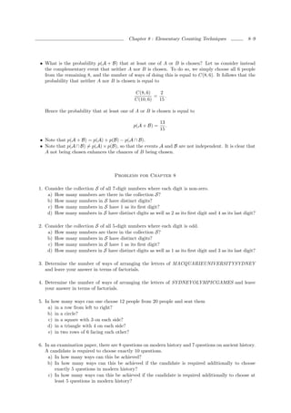 Chapter 8 : Elementary Counting Techniques                8–9




• What is the probability p(A + B) that at least one of A or B is chosen? Let us consider instead
  the complementary event that neither A nor B is chosen. To do so, we simply choose all 6 people
  from the remaining 8, and the number of ways of doing this is equal to C(8, 6). It follows that the
  probability that neither A nor B is chosen is equal to

                                              C(8, 6)    2
                                                       =    .
                                              C(10, 6)   15

   Hence the probability that at least one of A or B is chosen is equal to

                                                          13
                                             p(A + B) =      .
                                                          15

• Note that p(A + B) = p(A) + p(B) − p(A ∩ B).
• Note that p(A ∩ B) = p(A) × p(B), so that the events A and B are not independent. It is clear that
  A not being chosen enhances the chances of B being chosen.



                                    Problems for Chapter 8

1. Consider the collection S of all 7-digit numbers where each digit is non-zero.
    a) How many numbers are there in the collection S?
    b) How many numbers in S have distinct digits?
    c) How many numbers in S have 1 as its ﬁrst digit?
    d) How many numbers in S have distinct digits as well as 2 as its ﬁrst digit and 4 as its last digit?

2. Consider the collection S of all 5-digit numbers where each digit is odd.
    a) How many numbers are there in the collection S?
    b) How many numbers in S have distinct digits?
    c) How many numbers in S have 1 as its ﬁrst digit?
    d) How many numbers in S have distinct digits as well as 1 as its ﬁrst digit and 3 as its last digit?

3. Determine the number of ways of arranging the letters of MACQUARIEUNIVERSITYSYDNEY
   and leave your answer in terms of factorials.

4. Determine the number of ways of arranging the letters of SYDNEYOLYMPICGAMES and leave
   your answer in terms of factorials.

5. In how many ways can one choose 12 people from 20 people and seat them
    a) in a row from left to right?
    b) in a circle?
     c) in a square with 3 on each side?
    d) in a triangle with 4 on each side?
     e) in two rows of 6 facing each other?

6. In an examination paper, there are 8 questions on modern history and 7 questions on ancient history.
   A candidate is required to choose exactly 10 questions.
    a) In how many ways can this be achieved?
    b) In how many ways can this be achieved if the candidate is required additionally to choose
        exactly 5 questions in modern history?
     c) In how many ways can this be achieved if the candidate is required additionally to choose at
        least 5 questions in modern history?
 