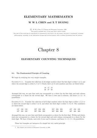 ELEMENTARY MATHEMATICS
                              W W L CHEN and X T DUONG

                                  c   W W L Chen, X T Duong and Macquarie University, 1999.
                                   This work is available free, in the hope that it will be useful.
  Any part of this work may be reproduced or transmitted in any form or by any means, electronic or mechanical, including
   photocopying, recording, or any information storage and retrieval system, with or without permission from the authors.




                                               Chapter 8
                  ELEMENTARY COUNTING TECHNIQUES




8.1.       The Fundemental Principle of Counting

We begin by studying two very simple examples.

Example 8.1.1. Consider the collection of all 2-digit numbers where the ﬁrst digit is either 1 or 2, and
where the second digit is either 6, 7 or 8. Clearly there are 6 such numbers and they are listed below:

                                                           16    17    18
                                                           26    27    28

Arranged this way, we note that each row corresponds to a choice for the ﬁrst digit and each column
corresponds to a choice for the second digit. We have 2 rows and 3 columns, and hence 2 × 3 = 6
possibilities.

Example 8.1.2. Consider the collection of all 3-digit numbers where the ﬁrst digit is either 1, 2, 3 or
4, where the second digit is either 5 or 6, and where the third digit is either 7, 8 or 9. The candidates
are listed below:

           157   158    159             257     258 259                  357     358    359           457   458   459
           167   168    169             267     268 269                  367     368    369           467   468   469

Arranged this way, we note that each block corresponds to a choice for the ﬁrst digit. Within each block,
each row corresponds to a choice for the second digit and each column corresponds to a choice for the
third digit. We have 4 blocks, each with 2 rows and 3 columns, and hence 4 × 2 × 3 = 24 possibilities.

       These two examples are instances of a simple but very useful principle.

       †   This chapter was written at Macquarie University in 1999.
 