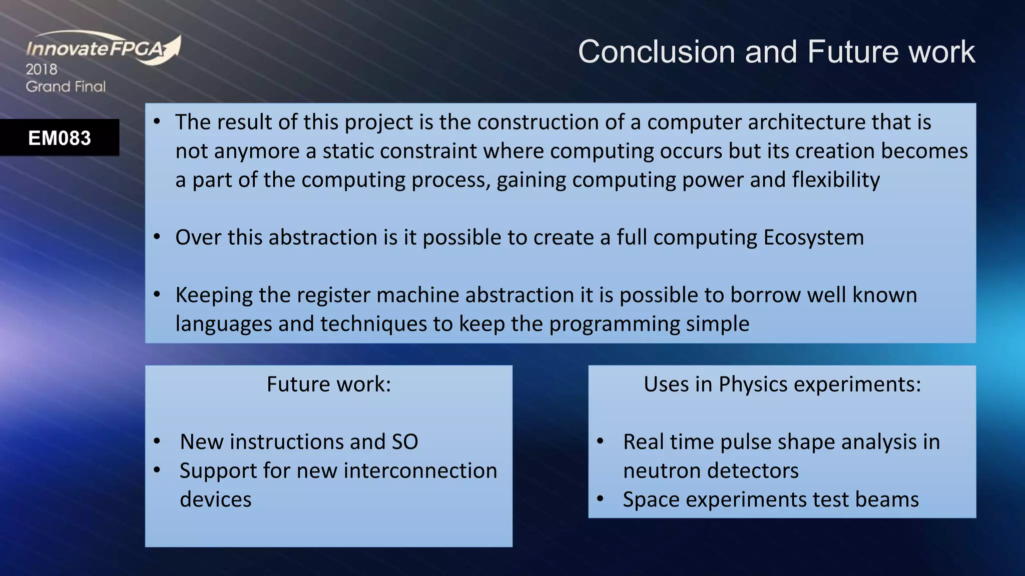 EM083
Conclusion and Future work
• The result of this project is the construction of a computer architecture that is
not anymore a static constraint where computing occurs but its creation becomes
a part of the computing process, gaining computing power and flexibility
• Over this abstraction is it possible to create a full computing Ecosystem
• Keeping the register machine abstraction it is possible to borrow well known
languages and techniques to keep the programming simple
Future work:
• New instructions and SO
• Support for new interconnection
devices
Uses in Physics experiments:
• Real time pulse shape analysis in
neutron detectors
• Space experiments test beams
 