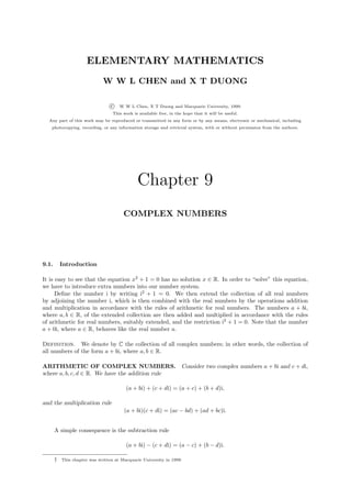 ELEMENTARY MATHEMATICS
                              W W L CHEN and X T DUONG

                                  c   W W L Chen, X T Duong and Macquarie University, 1999.
                                   This work is available free, in the hope that it will be useful.
  Any part of this work may be reproduced or transmitted in any form or by any means, electronic or mechanical, including
   photocopying, recording, or any information storage and retrieval system, with or without permission from the authors.




                                               Chapter 9
                                        COMPLEX NUMBERS




9.1.       Introduction

It is easy to see that the equation x2 + 1 = 0 has no solution x ∈ R. In order to “solve” this equation,
we have to introduce extra numbers into our number system.
      Deﬁne the number i by writing i2 + 1 = 0. We then extend the collection of all real numbers
by adjoining the number i, which is then combined with the real numbers by the operations addition
and multiplication in accordance with the rules of arithmetic for real numbers. The numbers a + bi,
where a, b ∈ R, of the extended collection are then added and multiplied in accordance with the rules
of arithmetic for real numbers, suitably extended, and the restriction i2 + 1 = 0. Note that the number
a + 0i, where a ∈ R, behaves like the real number a.

Definition. We denote by C the collection of all complex numbers; in other words, the collection of
all numbers of the form a + bi, where a, b ∈ R.

ARITHMETIC OF COMPLEX NUMBERS. Consider two complex numbers a + bi and c + di,
where a, b, c, d ∈ R. We have the addition rule

                                         (a + bi) + (c + di) = (a + c) + (b + d)i,

and the multiplication rule
                                        (a + bi)(c + di) = (ac − bd) + (ad + bc)i.


       A simple consequence is the subtraction rule

                                         (a + bi) − (c + di) = (a − c) + (b − d)i.

       †   This chapter was written at Macquarie University in 1999.
 