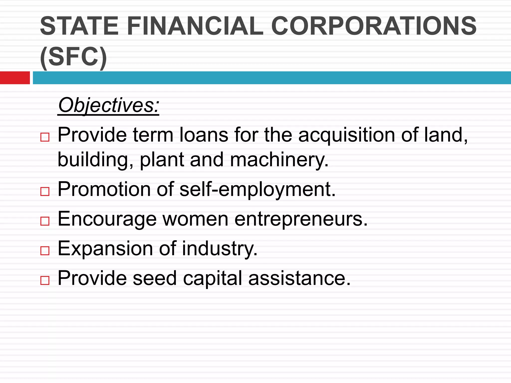 STATE FINANCIAL CORPORATIONS
(SFC)
Objectives:
 Provide term loans for the acquisition of land,
building, plant and machinery.
 Promotion of self-employment.
 Encourage women entrepreneurs.
 Expansion of industry.
 Provide seed capital assistance.
 